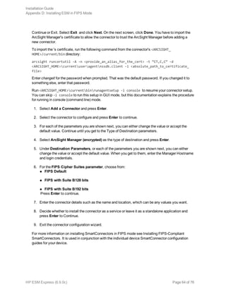 Continue or Exit. Select Exit and click Next. On the next screen, click Done. You have to import the
ArcSight Manager's certificate to allow the connector to trust the ArcSight Manager before adding a
new connector.
To import the 's certificate, run the following command from the connector's <ARCSIGHT_
HOME>/current/bin directory:
arcsight runcertutil -A -n <provide_an_alias_for_the_cert> -t “CT,C,C” -d
<ARCSIGHT_HOME>currentuseragentnssdb.client -i <absolute_path_to_certificate_
file>
Enter changeit for the password when prompted. That was the default password. If you changed it to
something else, enter that password.
Run <ARCSIGHT_HOME>currentbinrunagentsetup -i console to resume your connector setup.
You can skip -i console to run this setup in GUI mode, but this documentation explains the procedure
for running in console (command line) mode.
1. Select Add a Connector and press Enter.
2. Select the connector to configure and press Enter to continue.
3. For each of the parameters you are shown next, you can either change the value or accept the
default value. Continue until you get to the Type of Destination parameters.
4. Select ArcSight Manager (encrypted) as the type of destination and press Enter.
5. Under Destination Parameters, or each of the parameters you are shown next, you can either
change the value or accept the default value. When you get to them, enter the Manager Hostname
and login credentials.
6. For the FIPS Cipher Suites parameter, choose from:
n FIPS Default
n FIPS with Suite B128 bits
n FIPS with Suite B192 bits
Press Enter to continue.
7. Enter the connector details such as the name and location, which can be any values you want.
8. Decide whether to install the connector as a service or leave it as a standalone application and
press Enter to Continue.
9. Exit the connector configuration wizard.
For more information on installing SmartConnectors in FIPS mode see Installing FIPS-Compliant
SmartConnectors. It is used in conjunction with the individual device SmartConnector configuration
guides for your device.
Installation Guide
Appendix D: Installing ESM in FIPS Mode
HP ESM Express (6.9.0c) Page 64 of 76
 