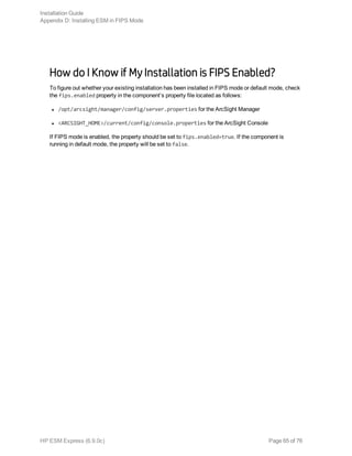 How do I Know if My Installation is FIPS Enabled?
To figure out whether your existing installation has been installed in FIPS mode or default mode, check
the fips.enabled property in the component’s property file located as follows:
l /opt/arcsight/manager/config/server.properties for the ArcSight Manager
l <ARCSIGHT_HOME>/current/config/console.properties for the ArcSight Console
If FIPS mode is enabled, the property should be set to fips.enabled=true. If the component is
running in default mode, the property will be set to false.
Installation Guide
Appendix D: Installing ESM in FIPS Mode
HP ESM Express (6.9.0c) Page 65 of 76
 