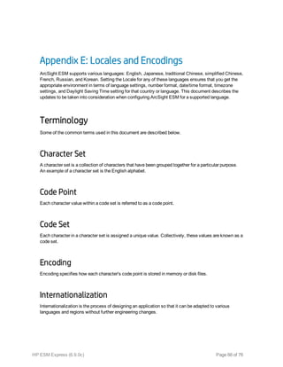 Appendix E: Locales and Encodings
ArcSight ESM supports various languages: English, Japanese, traditional Chinese, simplified Chinese,
French, Russian, and Korean. Setting the Locale for any of these languages ensures that you get the
appropriate environment in terms of language settings, number format, date/time format, timezone
settings, and Daylight Saving Time setting for that country or language. This document describes the
updates to be taken into consideration when configuring ArcSight ESM for a supported language.
Terminology
Some of the common terms used in this document are described below.
Character Set
A character set is a collection of characters that have been grouped together for a particular purpose.
An example of a character set is the English alphabet.
Code Point
Each character value within a code set is referred to as a code point.
Code Set
Each character in a character set is assigned a unique value. Collectively, these values are known as a
code set.
Encoding
Encoding specifies how each character's code point is stored in memory or disk files.
Internationalization
Internationalization is the process of designing an application so that it can be adapted to various
languages and regions without further engineering changes.
HP ESM Express (6.9.0c) Page 66 of 76
 
