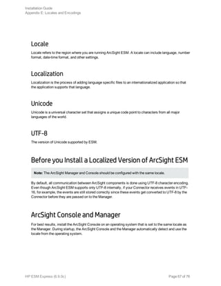 Locale
Locale refers to the region where you are running ArcSight ESM. A locale can include language, number
format, date-time format, and other settings.
Localization
Localization is the process of adding language specific files to an internationalized application so that
the application supports that language.
Unicode
Unicode is a universal character set that assigns a unique code point to characters from all major
languages of the world.
UTF-8
The version of Unicode supported by ESM.
Before you Install a Localized Version of ArcSight ESM
Note: The ArcSight Manager and Console should be configured with the same locale.
By default, all communication between ArcSight components is done using UTF-8 character encoding.
Even though ArcSight ESM supports only UTF-8 internally, if your Connector receives events in UTF-
16, for example, the events are still stored correctly since these events get converted to UTF-8 by the
Connector before they are passed on to the Manager.
ArcSight Console and Manager
For best results, install the ArcSight Console on an operating system that is set to the same locale as
the Manager. During startup, the ArcSight Console and the Manager automatically detect and use the
locale from the operating system.
Installation Guide
Appendix E: Locales and Encodings
HP ESM Express (6.9.0c) Page 67 of 76
 