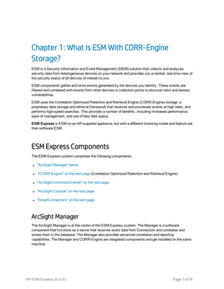 Chapter 1: What Is ESM With CORR-Engine
Storage?
ESM is a Security Information and Event Management (SIEM) solution that collects and analyzes
security data from heterogeneous devices on your network and provides you a central, real-time view of
the security status of all devices of interest to you.
ESM components gather and store events generated by the devices you identify. These events are
filtered and correlated with events from other devices or collection points to discover risks and assess
vulnerabilities.
ESM uses the Correlation Optimized Retention and Retrieval Engine (CORR-Engine) storage, a
proprietary data storage and retrieval framework that receives and processes events at high rates, and
performs high-speed searches. This provides a number of benefits, including increased performance,
ease of management, and use of less disk space.
ESM Express is ESM on an HP-supplied appliance, but with a different licensing model and feature set
than software ESM.
ESM Express Components
The ESM Express system comprises the following components:
l "ArcSight Manager" below
l "CORR-Engine" on the next page (Correlation Optimized Retention and Retrieval Engine)
l "ArcSight Command Center" on the next page
l "ArcSight Console" on the next page
l "SmartConnectors" on the next page
ArcSight Manager
The ArcSight Manager is at the center of the ESM Express system. The Manager is a software
component that functions as a server that receives event data from Connectors and correlates and
stores them in the database. The Manager also provides advanced correlation and reporting
capabilities. The Manager and CORR-Engine are integrated components and get installed on the same
machine.
HP ESM Express (6.9.0c) Page 7 of 76
 