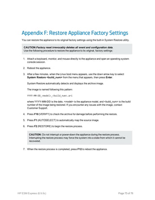 Appendix F: Restore Appliance Factory Settings
You can restore the appliance to its original factory settings using the built-in System Restore utility.
CAUTION:Factory reset irrevocably deletes all event and configuration data.
Use the following procedure to restore the appliance to its original, factory settings:
1. Attach a keyboard, monitor, and mouse directly to the appliance and open an operating system
console session.
2. Reboot the appliance.
3. After a few minutes, when the Linux boot menu appears, use the down arrow key to select
System Restore <build_num> from the menu that appears, then press Enter.
System Restore automatically detects and displays the archive image.
The image is named following this pattern:
YYYY-MM-DD_<model>_<build_num>.ari
where YYYY-MM-DD is the date, <model> is the appliance model, and <build_num> is the build
number of the image being restored. If you encounter any issues with the image, contact
Customer Support.
4. Press F10 (VERIFY) to check the archive for damage before performing the restore.
5. Press F1 (AUTOSELECT) to automatically map the source image.
6. Press F2 (RESTORE) to begin the restore process.
CAUTION: Do not interrupt or power-down the appliance during the restore process.
Interrupting the restore process may force the system into a state from which it cannot be
recovered.
7. When the restore process is completed, press F12 to reboot the appliance.
HP ESM Express (6.9.0c) Page 75 of 76
 