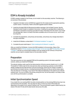 ESM Is Already Installed
If ESM is already installed on the Primary, do not install it on the secondary machine. The following is
an overview of the procedure:
1. Upgrade to the latest version of ESM that supports this HA module and the appropriate operating
system version, if necessary. Refer to the ESM Upgrade Guide for details.
2. Install the ArcSight ESM HA Monitoring foundation package in the ArcSight Console. See the
Standard Content Guide for installation instructions. Installing this package before installing the
HA Module is essential to acquiring up-to-date HA status information from the outset. If you install
this package later, there is no status information available until an HA event occurs, which could
be a long time.
3. Complete the preparations, and primary and secondary, and primary-only changes described in
the topics that follow.
4. Install the HA Module, as described in "HA Module Installation" on page 17.
5. Complete the post-install steps in "After Installing the HA Module" on page 26.
After you install the HA Module, it mirrors the ESM installation to the secondary. Many of the
preparations listed in "Primary and Secondary Changes" on the next page and "Primary-Only Changes
" on page 13 are part of a normal ESM installation and may already be set correctly on the primary
machine, but you need to complete these on the secondary machine.
Preparation
This topic assumes you have upgraded ESM and the operating system to the latest supported
versions, before you install the HA Module.
The network interface cards used for the interconnection of the two servers should run at 1 or 10 GB.
The benefit of 10 GB is seen for the most part only when synchronizing a primary on which ESM is
already installed and has data that also must be synchronized. When the HA module is installed, it
synchronizes the shared volumes, including the existing ESM data and files as well as empty space.
This may take two or more days, if you have 8 TB of data and depending on the speed of your network
interface card. You can run ESM on the primary during this time, but the secondary is not ready to take
over until the synchronization is complete.
Initial-Synchronization Speed
If you install HA on an existing ESM, the entire mirrored partition on the existing ESM primary has to be
synchronized to the secondary. This may take two days or more if you have 8 TB of data and
depending on the speed of your network interface card. The synchronization speed is determined by the
slower of the disk I/O rate and the data transfer rate across the cable.
ESM High Availability Module User's Guide
Chapter 2: Preparing for Installation
HP ESM High Availability Module (1.0) Page 10 of 61
 