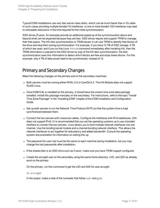 Typical ESM installations use very fast server class disks, which can be much faster than a 1G cable.
In such cases providing multiple bonded 1G interfaces, or one or more bonded 10G interfaces may lead
to noticeable reductions in the time required for the initial synchronization.
SSD drives (Fusion, for example) provide an additional speed-up of the synchronization above and
beyond what can be expected because they are fast. SSD drives require and support TRIM to manage
their free space. The HA disk synchronization is TRIM-aware; it can use TRIM to identify free blocks of
the drive and skip them during synchronization. For example, if you have 12 TB of SSD storage, 4 TB
of which are used, and if you run the Linux fstrim command immediately after installing HA, then the
TRIM information is passed to the SSD drives by way of the HA disk synchronization. the disk
synchronization uses this information to detect which blocks are free and skips these blocks. For this
example, only 4 TB of data would need to be synchronized, instead of 12.
Primary and Secondary Changes
Make the following changes on the primary and on the secondary machines:
l Both servers must be running either RHEL 6.5 or CentOs 6.5. The HA Module does not support
SUSE Linux.
l Once ESM 6.8c is installed on the primary, it should have the correct time zone data package
installed. Install this package manually on the secondary. For instructions, refer to the topic "Install
Time Zone Package" in the "Installing ESM" chapter of the ESM installation and Configuration
Guide.
l Set up both servers to run the Network Time Protocol (NTP) so that the system time is kept
synchronized between them.
l Connect the two servers with crossover cables. Configure the interfaces with IPv4 addresses. (HA
does not support IPv6.) It is recommended that you set the operating systems up to use a bonded
interface to connect the two servers. Linux allows you to bind multiple network interfaces into one
channel. Use the bonding kernel module and a channel-bonding network interface. This allows the
network interfaces to act together for redundancy and added bandwidth. Consult the operating
system documentation for information on setting this up.
l The password for user root must be the same on each machine during installation, but you may
change the root passwords after installation.
l If the shared disk is an SSD drive such as Fusion, make sure you have TRIM support configured.
l Create the arcsight user on the secondary using the same home directory, UID, and GID as already
exist on the primary.
On the primary, run this command to get the UID and GID for user arcsight.
id arcsight
In the output, make a note of the numerals that follow uid= and gid=.
ESM High Availability Module User's Guide
Chapter 2: Preparing for Installation
HP ESM High Availability Module (1.0) Page 11 of 61
 