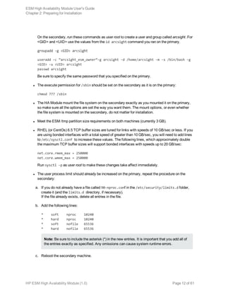 On the secondary, run these commands as user root to create a user and group called arcsight. For
<GID> and <UID> use the values from the id arcsight command you ran on the primary.
groupadd -g <GID> arcsight
useradd -c “arcsight_esm_owner”-g arcsight -d /home/arcsight -m -s /bin/bash -g
<GID> -u <UID> arcsight
passwd arcsight
Be sure to specify the same password that you specified on the primary.
l The execute permission for /sbin should be set on the secondary as it is on the primary:
chmod 777 /sbin
l The HA Module mount the file system on the secondary exactly as you mounted it on the primary,
so make sure all the options are set the way you want them. The mount options, or even whether
the file system is mounted on the secondary, do not matter for installation.
l Meet the ESM /tmp partition size requirements on both machines (currently 3 GB).
l RHEL (or CentOs) 6.5 TCP buffer sizes are tuned for links with speeds of 10 GB/sec or less. If you
are using bonded interfaces with a total speed of greater than 10 GB/sec, you will need to add lines
to /etc/sysctl.conf to increase these values. The following lines, which approximately double
the maximum TCP buffer sizes will support bonded interfaces with speeds up to 20 GB/sec:
net.core.rmem_max = 250000
net.core.wmem_max = 250000
Run sysctl -p as user root to make these changes take affect immediately.
l The user process limit should already be increased on the primary, repeat the procedure on the
secondary:
a. If you do not already have a file called 90-nproc.conf in the /etc/security/limits.d folder,
create it (and the limits.d directory, if necessary).
If the file already exists, delete all entries in the file.
b. Add the following lines:
* soft nproc 10240
* hard nproc 10240
* soft nofile 65536
* hard nofile 65536
Note: Be sure to include the asterisk (*) in the new entries. It is important that you add all of
the entries exactly as specified. Any omissions can cause system runtime errors.
c. Reboot the secondary machine.
ESM High Availability Module User's Guide
Chapter 2: Preparing for Installation
HP ESM High Availability Module (1.0) Page 12 of 61
 