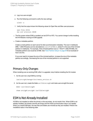 d. Log in as user arcsight.
e. Run the following command to verify the new settings:
ulimit -a
f. Verify that the output shows the following values for Open files and Max user processes:
open files 65536
max user processes 10240
l The file system where ESM is installed can be EXT4 or XFS. You cannot change it while installing
the HA Module or during an ESM upgrade.
l Create a metadata partition
Create a small partition on each server for disk-synchronization metadata. The size in mebibytes
(MiB, 1,048,576 bytes) can be calculated as size=(P/32768)+1, where P is the size of the mirrored
partition in mebibytes. For example, if the mirrored partition size is 1 TiB (P=1,048,576 MiB), the
metadata partition size would be 33 MiB. See "Disk Partition Setup" on page 48 for an example of
how to do this.
If you ever need to increase the size of the mirrored partition, increase the size of the metadata
partition accordingly. Decreasing the size of the mounted partition is not supported.
Primary-Only Changes
When installing over an existing ESM, after it is upgraded, stop it before installing the HA module:
1. As the user root, stop ESM by running:
/opt/arcsight/manager/bin/remove_services.sh
2. As the user root, create the folder usr/lib/arcsight and make user arcsight the owner:
mkdir /usr/lib/arcsight
chown arcsight:arcsight /usr/lib/arcsight
ESM is Not Already Installed
If ESM is not installed on either the primary or the secondary, do not install it first. When ESM is not
already installed, the shared volumes are empty and the initial synchronization step is not needed.
When you install ESM later, the new files and folders are mirrored as they are installed. Perform the
installation tasks in the following order:
ESM High Availability Module User's Guide
Chapter 2: Preparing for Installation
HP ESM High Availability Module (1.0) Page 13 of 61
 