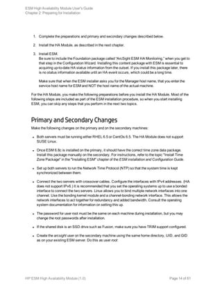 1. Complete the preparations and primary and secondary changes described below.
2. Install the HA Module, as described in the next chapter.
3. Install ESM.
Be sure to include the Foundation package called “ArcSight ESM HA Monitoring,” when you get to
that step in the Configuration Wizard. Installing this content package with ESM is essential to
acquiring up-to-date HA status information from the outset. If you install this package later, there
is no status information available until an HA event occurs, which could be a long time.
Make sure that when the ESM installer asks you for the Manager host name, that you enter the
service host name for ESM and NOT the host name of the actual machine.
For the HA Module, you make the following preparations before you install the HA Module. Most of the
following steps are included as part of the ESM installation procedure, so when you start installing
ESM, you can skip any steps that you perform in the next two topics.
Primary and Secondary Changes
Make the following changes on the primary and on the secondary machines:
l Both servers must be running either RHEL 6.5 or CentOs 6.5. The HA Module does not support
SUSE Linux.
l Once ESM 6.8c is installed on the primary, it should have the correct time zone data package.
Install this package manually on the secondary. For instructions, refer to the topic "Install Time
Zone Package" in the "Installing ESM" chapter of the ESM installation and Configuration Guide.
l Set up both servers to run the Network Time Protocol (NTP) so that the system time is kept
synchronized between them.
l Connect the two servers with crossover cables. Configure the interfaces with IPv4 addresses. (HA
does not support IPv6.) It is recommended that you set the operating systems up to use a bonded
interface to connect the two servers. Linux allows you to bind multiple network interfaces into one
channel. Use the bonding kernel module and a channel-bonding network interface. This allows the
network interfaces to act together for redundancy and added bandwidth. Consult the operating
system documentation for information on setting this up.
l The password for user root must be the same on each machine during installation, but you may
change the root passwords after installation.
l If the shared disk is an SSD drive such as Fusion, make sure you have TRIM support configured.
l Create the arcsight user on the secondary machine using the same home directory, UID, and GID
as on your existing ESM server. Do this as user root:
ESM High Availability Module User's Guide
Chapter 2: Preparing for Installation
HP ESM High Availability Module (1.0) Page 14 of 61
 