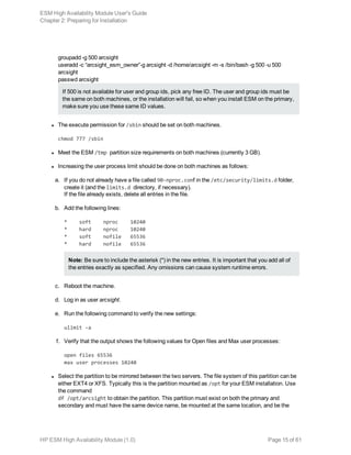 groupadd -g 500 arcsight
useradd -c “arcsight_esm_owner”-g arcsight -d /home/arcsight -m -s /bin/bash -g 500 -u 500
arcsight
passwd arcsight
If 500 is not available for user and group ids, pick any free ID. The user and group ids must be
the same on both machines, or the installation will fail, so when you install ESM on the primary,
make sure you use these same ID values.
l The execute permission for /sbin should be set on both machines.
chmod 777 /sbin
l Meet the ESM /tmp partition size requirements on both machines (currently 3 GB).
l Increasing the user process limit should be done on both machines as follows:
a. If you do not already have a file called 90-nproc.conf in the /etc/security/limits.d folder,
create it (and the limits.d directory, if necessary).
If the file already exists, delete all entries in the file.
b. Add the following lines:
* soft nproc 10240
* hard nproc 10240
* soft nofile 65536
* hard nofile 65536
Note: Be sure to include the asterisk (*) in the new entries. It is important that you add all of
the entries exactly as specified. Any omissions can cause system runtime errors.
c. Reboot the machine.
d. Log in as user arcsight.
e. Run the following command to verify the new settings:
ulimit -a
f. Verify that the output shows the following values for Open files and Max user processes:
open files 65536
max user processes 10240
l Select the partition to be mirrored between the two servers. The file system of this partition can be
either EXT4 or XFS. Typically this is the partition mounted as /opt for your ESM installation. Use
the command
df /opt/arcsight to obtain the partition. This partition must exist on both the primary and
secondary and must have the same device name, be mounted at the same location, and be the
ESM High Availability Module User's Guide
Chapter 2: Preparing for Installation
HP ESM High Availability Module (1.0) Page 15 of 61
 