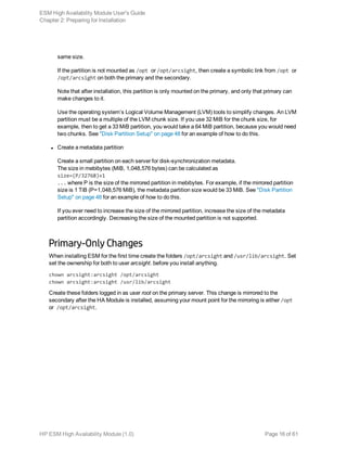 same size.
If the partition is not mounted as /opt or /opt/arcsight, then create a symbolic link from /opt or
/opt/arcsight on both the primary and the secondary.
Note that after installation, this partition is only mounted on the primary, and only that primary can
make changes to it.
Use the operating system’s Logical Volume Management (LVM) tools to simplify changes. An LVM
partition must be a multiple of the LVM chunk size. If you use 32 MiB for the chunk size, for
example, then to get a 33 MiB partition, you would take a 64 MiB partition, because you would need
two chunks. See "Disk Partition Setup" on page 48 for an example of how to do this.
l Create a metadata partition
Create a small partition on each server for disk-synchronization metadata.
The size in mebibytes (MiB, 1,048,576 bytes) can be calculated as
size=(P/32768)+1
... where P is the size of the mirrored partition in mebibytes. For example, if the mirrored partition
size is 1 TiB (P=1,048,576 MiB), the metadata partition size would be 33 MiB. See "Disk Partition
Setup" on page 48 for an example of how to do this.
If you ever need to increase the size of the mirrored partition, increase the size of the metadata
partition accordingly. Decreasing the size of the mounted partition is not supported.
Primary-Only Changes
When installing ESM for the first time create the folders /opt/arcsight and /usr/lib/arcsight. Set
set the ownership for both to user arcsight. before you install anything.
chown arcsight:arcsight /opt/arcsight
chown arcsight:arcsight /usr/lib/arcsight
Create these folders logged in as user root on the primary server. This change is mirrored to the
secondary after the HA Module is installed, assuming your mount point for the mirroring is either /opt
or /opt/arcsight.
ESM High Availability Module User's Guide
Chapter 2: Preparing for Installation
HP ESM High Availability Module (1.0) Page 16 of 61
 