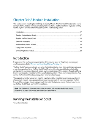Chapter 3: HA Module Installation
This section covers installing the ESM High Availability Module. The First-Boot Wizard enables you to
configure the HA Module. It runs automatically following the HA Module installation or you can run it by
itself at any time to make certain changes to your HA Module configuration.
Introduction 17
Running the installation Script 17
Running the First Boot Wizard 18
Verify HA Installation 25
After Installing the HA Module 26
Configurable Properties 28
Uninstalling the HA Module 28
Introduction
It is assumed that you have already completed all the required tasks for the primary and secondary
machines as described in "Primary and Secondary Changes" on page 11.
The First Boot Wizard automatically runs when the initial installation steps finish, so it might appear as
a seamless operation. When the First Boot Wizard finishes, it invokes a script that checks that the
configuration is complete and correct, reports any inconsistencies with the location of logs to aid fixing
them. It completes the installation with the specified configuration, if there are no inconsistencies. You
can run the First Boot Wizard separately at any time, to make changes.
The degree to which the two servers match is important and the installation examines every relevant
characteristic in detail. Messages about inconsistencies are relatively common, especially the first
time, and the messages should supply enough information that you can correct the inconsistency, re-
run the First Boot Wizard, and finish the installation.
Note: The contents of the shared disk on the secondary machine will be removed during
installation, so make sure it does not contain data of any value.
Running the installation Script
To run the installation
HP ESM High Availability Module (1.0) Page 17 of 61
 