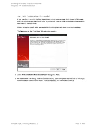 ./arcsight firstBootWizard [--console]
If you specify --console, the First Boot Wizard runs in console mode, if not it runs in GUI mode,
which is the mode described in this topic. If you run it in console mode, it requires the same inputs
described for the GUI mode.
Unless otherwise noted, fields are required and omitting them will result in an error message.
The Welcome to the First Boot Wizard dialog appears.
2. At the Welcome to the First Boot Wizard dialog click Next.
3. On the License File dialog, click the browse button (...) and navigate to the directory to which you
downloaded the license file for the HA Module and select it. Click Next to continue.
ESM High Availability Module User's Guide
Chapter 3: HA Module Installation
HP ESM High Availability Module (1.0) Page 19 of 61
 