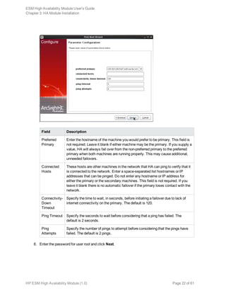 Field Description
Preferred
Primary
Enter the hostname of the machine you would prefer to be primary. This field is
not required. Leave it blank if either machine may be the primary. If you supply a
value, HA will always fail over from the non-preferred primary to the preferred
primary when both machines are running properly. This may cause additional,
unneeded failovers.
Connected
Hosts
These hosts are other machines in the network that HA can ping to verify that it
is connected to the network. Enter a space-separated list hostnames or IP
addresses that can be pinged. Do not enter any hostname or IP address for
either the primary or the secondary machines. This field is not required. If you
leave it blank there is no automatic failover if the primary loses contact with the
network.
Connectivity-
Down
Timeout
Specify the time to wait, in seconds, before initiating a failover due to lack of
internet connectivity on the primary. The default is 120.
Ping Timeout Specify the seconds to wait before considering that a ping has failed. The
default is 2 seconds.
Ping
Attempts
Specify the number of pings to attempt before considering that the pings have
failed. The default is 2 pings.
6. Enter the password for user root and click Next.
ESM High Availability Module User's Guide
Chapter 3: HA Module Installation
HP ESM High Availability Module (1.0) Page 22 of 61
 