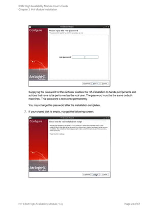 Supplying the password for the root user enables the HA installation to handle components and
actions that have to be performed as the root user. The password must be the same on both
machines. This password is not stored permanently.
You may change this password after the installation completes.
7. If your shared disk is empty, you get the following screen:
ESM High Availability Module User's Guide
Chapter 3: HA Module Installation
HP ESM High Availability Module (1.0) Page 23 of 61
 