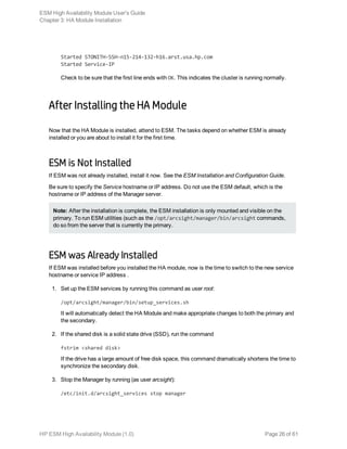 Started STONITH-SSH-n15-214-132-h16.arst.usa.hp.com
Started Service-IP
Check to be sure that the first line ends with OK. This indicates the cluster is running normally.
After Installing the HA Module
Now that the HA Module is installed, attend to ESM. The tasks depend on whether ESM is already
installed or you are about to install it for the first time.
ESM is Not Installed
If ESM was not already installed, install it now. See the ESM Installation and Configuration Guide.
Be sure to specify the Service hostname or IP address. Do not use the ESM default, which is the
hostname or IP address of the Manager server.
Note: After the installation is complete, the ESM installation is only mounted and visible on the
primary. To run ESM utilities (such as the /opt/arcsight/manager/bin/arcsight commands,
do so from the server that is currently the primary.
ESM was Already Installed
If ESM was installed before you installed the HA module, now is the time to switch to the new service
hostname or service IP address .
1. Set up the ESM services by running this command as user root:
/opt/arcsight/manager/bin/setup_services.sh
It will automatically detect the HA Module and make appropriate changes to both the primary and
the secondary.
2. If the shared disk is a solid state drive (SSD), run the command
fstrim <shared disk>
If the drive has a large amount of free disk space, this command dramatically shortens the time to
synchronize the secondary disk.
3. Stop the Manager by running (as user arcsight):
/etc/init.d/arcsight_services stop manager
ESM High Availability Module User's Guide
Chapter 3: HA Module Installation
HP ESM High Availability Module (1.0) Page 26 of 61
 