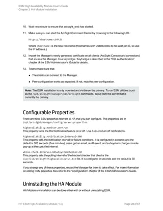 10. Wait two minute to ensure that arcsight_web has started.
11. Make sure you can start the ArcSight Command Center by browsing to the following URL:
https://<hostname>:8443/
Where <hostname> is the new hostname (Hostnames with underscores do not work on IE, so use
the IP address.)
12. Import the Manager’s newly-generated certificate on all clients (ArcSight Console and connectors)
that access the Manager. Use keytoolgui. Keytoolgui is described in the “SSL Authentication”
chapter of the ESM Administrator’s Guide for details.
13. Test to make sure that:
n The clients can connect to the Manager.
n Peer configuration works as expected. If not, redo the peer configuration.
Note: The ESM installation is only mounted and visible on the primary. To run ESM utilities (such
as the /opt/arcsight/manager/bin/arcsight commands, do so from the server that is
currently the primary.
Configurable Properties
There are three ESM properties relevant to HA that you can configure. The properties are in
/opt/arcsight/manager/config/server.properties.
highavailability.monitor.on=true
This property turns the HA Notification feature on or off. Use false to turn off notifications.
highavailability.notification.interval=300
This property sets the notification interval for failure conditions. It is configured in seconds and the
default is 300 seconds (five minutes). users get an email, audit event, and subsystem change console
pop-up at the specified interval.
whine.check.interval.HASubsystemChecker=30
This property sets the polling interval of the tracker/checker that checks the
/usr/lib/arcsight/highavail/status.txt file. It is configured in seconds and the default is 30
seconds.
If you change any of these properties, restart the Manager for them to take effect. For more information
on editing ESM properties files refer to the “Configuration” chapter of the ESM Administrator’s Guide.
Uninstalling the HA Module
HA Module uninstallation can be done either with or without uninstalling ESM.
ESM High Availability Module User's Guide
Chapter 3: HA Module Installation
HP ESM High Availability Module (1.0) Page 28 of 61
 