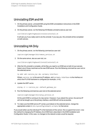 Uninstalling ESM and HA
1. On the primary server, uninstall ESM using the ESM uninstallation instructions in the ESM
Installation and Configuration Guide.
2. On the primary server, run the following HA Module uninstall script as user root:
/usr/lib/arcsight/highavail/install/uninstall.sh
It will ask you if you really want to do the uninstall. if you say yes, the uninstall will be completed
on both servers.
Uninstalling HA Only
1. On the primary server, run the following command as user root:
/opt/arcsight/manager/bin/remove_services.sh
2. On the same server, also as user root, run
/usr/lib/arcsight/highavail/install/uninstall.sh
3. After the HA uninstall is complete, all the files you need to run ESM are on both of your servers.
Select one of those machines as the new ESM server. Run the following command as user root on
the selected server:
ip addr add <service_ip> dev <primary interface>
Where <service_ip> is the service IP address, and <primary interface> is the interface on
which the IP of the hostname is configured (for example, eth0).
4. Update the ARP cache:
arping -U -s <service_ip> <default_gateway_ip>
5. Run the following command as user root on the selected server:
/opt/arcsight/manager/bin/setup_services.sh
At this point ESM is running on its new server. However, if you reboot this server, the service IP
will not be brought up on the primary interface, and ESM will not be accessible.
6. To make sure the ESM service IP comes up at reboot on the selected server, change the
appropriate scripts in /etc/sysconfig/network-scripts/ on that server.
If you would rather use the individual IP or the hostname of this server, this is a good time to do it. Use
the method for changing the IP Address of an ESM that is described in the ESM Installation and
Configuration Guide. In this case, no changes to the network scripts would be required.
ESM High Availability Module User's Guide
Chapter 3: HA Module Installation
HP ESM High Availability Module (1.0) Page 29 of 61
 