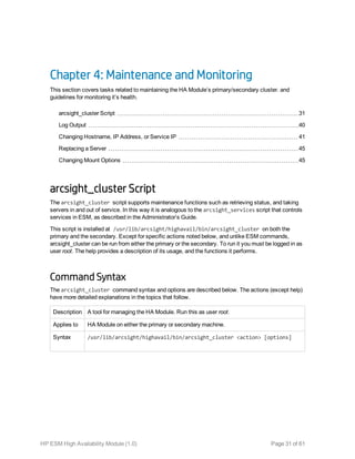 Chapter 4: Maintenance and Monitoring
This section covers tasks related to maintaining the HA Module’s primary/secondary cluster. and
guidelines for monitoring it’s health.
arcsight_cluster Script 31
Log Output 40
Changing Hostname, IP Address, or Service IP 41
Replacing a Server 45
Changing Mount Options 45
arcsight_cluster Script
The arcsight_cluster script supports maintenance functions such as retrieving status, and taking
servers in and out of service. In this way it is analogous to the arcsight_services script that controls
services in ESM, as described in the Administrator’s Guide.
This script is installed at /usr/lib/arcsight/highavail/bin/arcsight_cluster on both the
primary and the secondary. Except for specific actions noted below, and unlike ESM commands,
arcsight_cluster can be run from either the primary or the secondary. To run it you must be logged in as
user root. The help provides a description of its usage, and the functions it performs.
Command Syntax
The arcsight_cluster command syntax and options are described below. The actions (except help)
have more detailed explanations in the topics that follow.
Description A tool for managing the HA Module. Run this as user root.
Applies to HA Module on either the primary or secondary machine.
Syntax /usr/lib/arcsight/highavail/bin/arcsight_cluster <action> [options]
HP ESM High Availability Module (1.0) Page 31 of 61
 