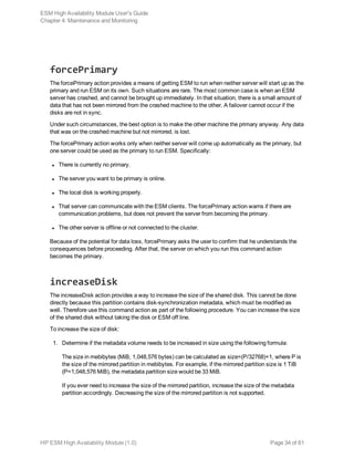 forcePrimary
The forcePrimary action provides a means of getting ESM to run when neither server will start up as the
primary and run ESM on its own. Such situations are rare. The most common case is when an ESM
server has crashed, and cannot be brought up immediately. In that situation, there is a small amount of
data that has not been mirrored from the crashed machine to the other. A failover cannot occur if the
disks are not in sync.
Under such circumstances, the best option is to make the other machine the primary anyway. Any data
that was on the crashed machine but not mirrored, is lost.
The forcePrimary action works only when neither server will come up automatically as the primary, but
one server could be used as the primary to run ESM. Specifically:
l There is currently no primary.
l The server you want to be primary is online.
l The local disk is working properly.
l That server can communicate with the ESM clients. The forcePrimary action warns if there are
communication problems, but does not prevent the server from becoming the primary.
l The other server is offline or not connected to the cluster.
Because of the potential for data loss, forcePrimary asks the user to confirm that he understands the
consequences before proceeding. After that, the server on which you run this command action
becomes the primary.
increaseDisk
The increaseDisk action provides a way to increase the size of the shared disk. This cannot be done
directly because this partition contains disk-synchronization metadata, which must be modified as
well. Therefore use this command action as part of the following procedure. You can increase the size
of the shared disk without taking the disk or ESM off line.
To increase the size of disk:
1. Determine if the metadata volume needs to be increased in size using the following formula:
The size in mebibytes (MiB, 1,048,576 bytes) can be calculated as size=(P/32768)+1, where P is
the size of the mirrored partition in mebibytes. For example, if the mirrored partition size is 1 TiB
(P=1,048,576 MiB), the metadata partition size would be 33 MiB.
If you ever need to increase the size of the mirrored partition, increase the size of the metadata
partition accordingly. Decreasing the size of the mirrored partition is not supported.
ESM High Availability Module User's Guide
Chapter 4: Maintenance and Monitoring
HP ESM High Availability Module (1.0) Page 34 of 61
 