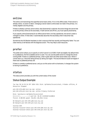 online
The online command brings the specified server back online, if it is in the offline state. If that server is
already online, no action is taken. Changing a server state to online does not make it the primary; it is
merely eligible to be the primary.
If there is already a primary server online, then [hostname] is optional; the action brings the server that
is not the primary online as the secondary. If both servers are off line, you must specify [hostname].
If you specify online [hostname] for an offline server that is not fully operational, the server’s state is
changed to online. In that state, it automatically becomes the secondary when it becomes fully
operational.
Sometimes the HA Module hesitates to start a resource that has recently and frequently failed. You can
clear memory of all failures with the diagnose action. This may help to start resources.
prefer
The prefer action allows you to specify on which server to run ESM, if both are eligible. By default there
is no preference; the first available server is used. You can use the prefer action to change the server
running ESM. If there is a preferred primary, when it goes down the other server takes over. When it
comes back up, it resumes being primary by taking over again. The second failover would not happen if
there was no preferred primary set.
If there is currently a preferred server, and you run this action with no hostname, it changes the system
to having no preference.
status
The status action provides you with the current status of the cluster
Status Output Example
Tue Sep 30 14:39:34 PDT 2014 FAIL Disk: UpToDate/Inconsistent, 0 Nodes offline, 0
Resources Stopped
p12-345-678-q90.test.hp.com: online
p12-345-678-q33.test.hp.com: online Primary Preferred
Disk: SyncSource UpToDate/Inconsistent
[=======>...........] sync'ed: 38.1% (319920/512200)K
finish: 0:00:08 speed: 38,456 (38,456) K/sec
OK Network-p12-345-678-q90.test.hp.com
OK Network-p12-345-678-q33.test.hp.com
Started ESM
Started Failover-Check-p12-345-678-q90.test.hp.com
Started Failover-Check-p12-345-678-q33.test.hp.com
ESM High Availability Module User's Guide
Chapter 4: Maintenance and Monitoring
HP ESM High Availability Module (1.0) Page 36 of 61
 