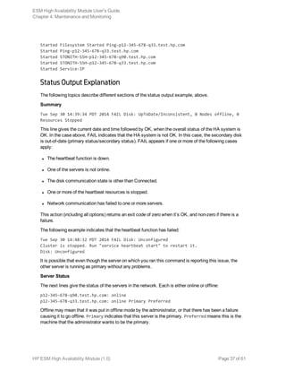 Started Filesystem Started Ping-p12-345-678-q33.test.hp.com
Started Ping-p12-345-678-q33.test.hp.com
Started STONITH-SSH-p12-345-678-q90.test.hp.com
Started STONITH-SSH-p12-345-678-q33.test.hp.com
Started Service-IP
Status Output Explanation
The following topics describe different sections of the status output example, above.
Summary
Tue Sep 30 14:39:34 PDT 2014 FAIL Disk: UpToDate/Inconsistent, 0 Nodes offline, 0
Resources Stopped
This line gives the current date and time followed by OK, when the overall status of the HA system is
OK. In the case above, FAIL indicates that the HA system is not OK. In this case, the secondary disk
is out-of-date (primary status/secondary status). FAIL appears if one or more of the following cases
apply:
l The heartbeat function is down.
l One of the servers is not online.
l The disk communication state is other than Connected.
l One or more of the heartbeat resources is stopped.
l Network communication has failed to one or more servers.
This action (including all options) returns an exit code of zero when it’s OK, and non-zero if there is a
failure.
The following example indicates that the heartbeat function has failed:
Tue Sep 30 14:48:32 PDT 2014 FAIL Disk: Unconfigured
Cluster is stopped. Run "service heartbeat start" to restart it.
Disk: Unconfigured
It is possible that even though the server on which you ran this command is reporting this issue, the
other server is running as primary without any problems.
Server Status
The next lines give the status of the servers in the network. Each is either online or offline:
p12-345-678-q90.test.hp.com: online
p12-345-678-q33.test.hp.com: online Primary Preferred
Offline may mean that it was put in offline mode by the administrator, or that there has been a failure
causing it to go offline. Primary indicates that this server is the primary. Preferred means this is the
machine that the administrator wants to be the primary.
ESM High Availability Module User's Guide
Chapter 4: Maintenance and Monitoring
HP ESM High Availability Module (1.0) Page 37 of 61
 