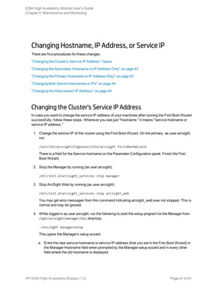 Changing Hostname, IP Address, or Service IP
There are five procedures for these changes:
"Changing the Cluster's Service IP Address " below
"Changing the Secondary Hostname or IP Address Only" on page 43
"Changing the Primary Hostname or IP Address Only" on page 43
"Changing Both Server Hostnames or IPs" on page 44
"Changing the Interconnect IP Address" on page 44
Changing the Cluster's Service IP Address
In case you want to change the service IP address of your machines after running the First Boot Wizard
successfully, follow these steps. Wherever you see just "hostname," it means "service hostname or
service IP address."
1. Change the service IP of the cluster using the First Boot Wizard. On the primary, as user arcsight,
run:
/usr/lib/arcsight/highavail/bin/arcsight firstBootWizard
There is a field for the Service hostname on the Parameter Configuration panel. Finish the First
Boot Wizard.
2. Stop the Manager by running (as user arcsight):
/etc/init.d/arcsight_services stop manager
3. Stop ArcSight Web by running (as user arcsight):
/etc/init.d/arcsight_services stop arcsight_web
You may get error messages from this command indicating arcsight_web was not stopped. This is
normal and may be ignored.
4. While logged in as user arcsight, run the following to start the setup program for the Manager from
/opt/arcsight/manager/bin directory:
./arcsight managersetup
This opens the Manager's setup wizard.
a. Enter the new service hostname or service IP address (that you set in the First Boot Wizard) in
the Manager Hostname field when prompted by the Manager setup wizard and in every other
field where the old hostname is displayed.
ESM High Availability Module User's Guide
Chapter 4: Maintenance and Monitoring
HP ESM High Availability Module (1.0) Page 41 of 61
 