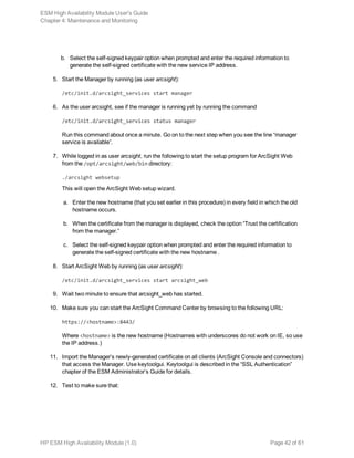 b. Select the self-signed keypair option when prompted and enter the required information to
generate the self-signed certificate with the new service IP address.
5. Start the Manager by running (as user arcsight):
/etc/init.d/arcsight_services start manager
6. As the user arcsight, see if the manager is running yet by running the command
/etc/init.d/arcsight_services status manager
Run this command about once a minute. Go on to the next step when you see the line “manager
service is available”.
7. While logged in as user arcsight, run the following to start the setup program for ArcSight Web
from the /opt/arcsight/web/bin directory:
./arcsight websetup
This will open the ArcSight Web setup wizard.
a. Enter the new hostname (that you set earlier in this procedure) in every field in which the old
hostname occurs.
b. When the certificate from the manager is displayed, check the option “Trust the certification
from the manager.”
c. Select the self-signed keypair option when prompted and enter the required information to
generate the self-signed certificate with the new hostname .
8. Start ArcSight Web by running (as user arcsight):
/etc/init.d/arcsight_services start arcsight_web
9. Wait two minute to ensure that arcsight_web has started.
10. Make sure you can start the ArcSight Command Center by browsing to the following URL:
https://<hostname>:8443/
Where <hostname> is the new hostname (Hostnames with underscores do not work on IE, so use
the IP address.)
11. Import the Manager’s newly-generated certificate on all clients (ArcSight Console and connectors)
that access the Manager. Use keytoolgui. Keytoolgui is described in the “SSL Authentication”
chapter of the ESM Administrator’s Guide for details.
12. Test to make sure that:
ESM High Availability Module User's Guide
Chapter 4: Maintenance and Monitoring
HP ESM High Availability Module (1.0) Page 42 of 61
 