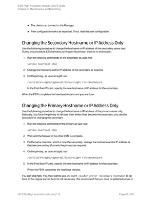 n The clients can connect to the Manager.
n Peer configuration works as expected. If not, redo the peer configuration.
Changing the Secondary Hostname or IP Address Only
Use the following procedure to change the hostname or IP address of the secondary server only.
During this procedure,ESM remains running on the primary; there is no interruption.
1. Run the following commands on the secondary as user root:
service heartbeat stop
2. Change the hostname and/or IP address of the secondary as required.
3. On the primary, as user arcsight, run:
/usr/lib/arcsight/highavail/bin/arcsight firstBootWizard
In the First Boot Wizard, specify the new hostname or IP address for the secondary.
When the FBW completes the heartbeat restarts and you are done.
Changing the Primary Hostname or IP Address Only
Use the following procedure to change the hostname or IP address of the primary server only.
Basically, you force the primary to fail over then, when it has become the secondary, you use the
procedure for changing the secondary.
1. Run the following command on the primary as user root:
service heartbeat stop
2. Wait until the failover to the other ESM is complete.
3. On the same machine, which is now the secondary, change the hostname and/or IP address of
the (new) secondary (formerly the primary) as required.
4. On the primary, as user arcsight, run:
/usr/lib/arcsight/highavail/bin/arcsight firstBootWizard
5. In the First Boot Wizard, specify the new hostname or IP address for the secondary.
When the FBW completes the heartbeat restarts.
You can stop here. You may want to use arcsight_cluster prefer <secondary hostname> to fail
back to the original server, but it is not necessary. We recommend that you have no preferred server in
ESM High Availability Module User's Guide
Chapter 4: Maintenance and Monitoring
HP ESM High Availability Module (1.0) Page 43 of 61
 