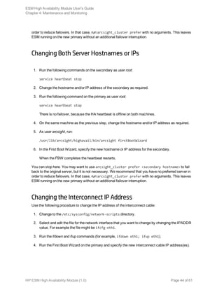 order to reduce failovers. In that case, run arcsight_cluster prefer with no arguments. This leaves
ESM running on the new primary without an additional failover interruption.
Changing Both Server Hostnames or IPs
1. Run the following commands on the secondary as user root:
service heartbeat stop
2. Change the hostname and/or IP address of the secondary as required.
3. Run the following command on the primary as user root:
service heartbeat stop
There is no failover, because the HA heartbeat is offline on both machines.
4. On the same machine as the previous step, change the hostname and/or IP address as required.
5. As user arcsight, run:
/usr/lib/arcsight/highavail/bin/arcsight firstBootWizard
6. In the First Boot Wizard, specify the new hostname or IP address for the secondary.
When the FBW completes the heartbeat restarts.
You can stop here. You may want to use arcsight_cluster prefer <secondary hostname> to fail
back to the original server, but it is not necessary. We recommend that you have no preferred server in
order to reduce failovers. In that case, run arcsight_cluster prefer with no arguments. This leaves
ESM running on the new primary without an additional failover interruption.
Changing the Interconnect IP Address
Use the following procedure to change the IP address of the interconnect cable:
1. Change to the /etc/sysconfig/network-scripts directory.
2. Select and edit the file for the network interface that you want to change by changing the IPADDR
value. For example the file might be ifcfg-eth1.
3. Run the ifdown and ifup commands (for example, ifdown eth1; ifup eth1).
4. Run the First Boot Wizard on the primary and specify the new interconnect cable IP address(es).
ESM High Availability Module User's Guide
Chapter 4: Maintenance and Monitoring
HP ESM High Availability Module (1.0) Page 44 of 61
 