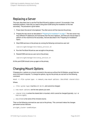 Replacing a Server
This topic describes how to use the First Boot Wizard to replace a server if, for example, it has
hardware problems. Note that you need to bring down ESM during the installation on the new
secondary. The procedure is given below:
1. Power down the server to be replaced. The other server will then become the primary.
2. Prepare the new server as desceibed in "Preparing for Installation" on page 7. The new server may
have different IP addresses and hostnames than the one it replaces. and there are manual steps to
perform on this machine as the secondary, that are described in the "Preparing for Installation"
topics.
3. Stop ESM services on the primary by running the following command as user root:
/opt/arcsight/manager/bin/remove_services.sh
4. Run the First Boot Wizard as user arcsight on the primary.
5. Restart ESM services as user root on the primary:
/opt/arcsight/manager/bin/setup_services.sh
At this point ESM should come up again on the primary.
Changing Mount Options
Changing the -o options on a mount command is the same as without the HA Module, except that one
extra command is required. To change the options, log into the primary as root and run the following
command:
mount -t <file system type> -o remount,<new mount options> /dev/drbd1 <shared disk>
Where:
l <file system type> must be ext4 or xfs, and cannot be changed.
l <new mount options> are the new options you want.
l <shared disk> is where the shared disk is mounted, which cannot be changed (typically /opt or
/opt/arcsight).
l /dev/drbd1 is the name of the mirrored volume.
Then run the following command as user root on the primary. This command makes the changes
permanent across failovers:
arcsight_cluster tuneDiskSync
ESM High Availability Module User's Guide
Chapter 4: Maintenance and Monitoring
HP ESM High Availability Module (1.0) Page 45 of 61
 