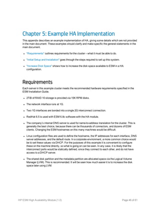 Chapter 5: Example HA Implementation
This appendix describes an example implementation of HA, giving some details which are not provided
in the main document. These examples should clarify and make specific the general statements in the
main document.
l "Requirements" outlines requirements for the cluster – what it must be able to do.
l "Initial Setup and Installation" goes through the steps required to set up this system.
l "Increase Disk Space" shows how to increase the disk space available to ESM in a HA
configuration.
Requirements
Each server in this example cluster meets the recommended hardware requirements specified in the
ESM Installation Guide.
l 2TiB of RAID 10 storage is provided via 15K RPM disks.
l The network interface runs at 1G.
l Two 1G interfaces are bonded into a single 2G interconnect connection.
l RedHat 6.5 is used with ESM 6.8c software with the HA module.
l The company’s internal DNS server is used for name-to-address translation for the cluster. This is
generally the best choice, because there can be thousands of connectors, and dozens of ESM
clients. Changing the ESM hostnames on this many machines would be difficult.
l Linux configuration files are used to define the hostname, the IP addresses for each interface, DNS
server addresses, and the default route. In a corporate environment, a more common choice would
be to set these values via DHCP. For the purposes of this example it is convenient to configure
these on the machine directly, so what is going on can be seen. In any case, it is likely that the
interconnect ports would be statically defined, since they connect to each other, and do not have
access to a DHCP server.
l The shared disk partition and the metadata partition are allocated space via the Logical Volume
Manager (LVM). This is recommended. It will be seen how much easier it is to increase the disk
space later using LVM.
HP ESM High Availability Module (1.0) Page 46 of 61
 