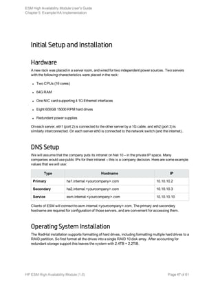 Initial Setup and Installation
Hardware
A new rack was placed in a server room, and wired for two independent power sources. Two servers
with the following characteristics were placed in the rack:
l Two CPUs (16 cores)
l 64G RAM
l One NIC card supporting 4 1G Ethernet interfaces
l Eight 600GB 15000 RPM hard drives
l Redundant power supplies
On each server, eth1 (port 2) is connected to the other server by a 1G cable, and eth2 (port 3) is
similarly interconnected. On each server eth0 is connected to the network switch (and the internet)..
DNS Setup
We will assume that the company puts its intranet on Net 10 – in the private IP space. Many
companies would use public IPs for their intranet – this is a company decision. Here are some example
values that we will use:
Type Hostname IP
Primary ha1.internal.<yourcompany>.com 10.10.10.2
Secondary ha2.internal.<yourcompany>.com 10.10.10.3
Service esm.internal.<yourcompany>.com 10.10.10.10
Clients of ESM will connect to esm.internal.<yourcompany>.com. The primary and secondary
hostname are required for configuration of those servers, and are convenient for accessing them.
Operating System Installation
The RedHat installation supports formatting of hard drives, including formatting multiple hard drives to a
RAID partition. So first format all the drives into a single RAID 10 disk array. After accounting for
redundant storage support this leaves the system with 2.4TB = 2.2TiB.
ESM High Availability Module User's Guide
Chapter 5: Example HA Implementation
HP ESM High Availability Module (1.0) Page 47 of 61
 