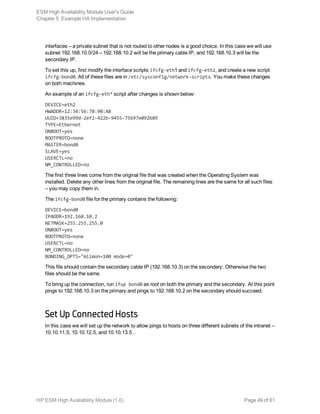 interfaces – a private subnet that is not routed to other nodes is a good choice. In this case we will use
subnet 192.168.10.0/24 – 192.168.10.2 will be the primary cable IP, and 192.168.10.3 will be the
secondary IP.
To set this up, first modify the interface scripts ifcfg-eth1 and ifcfg-eth2, and create a new script
ifcfg-bond0. All of these files are in /etc/sysconfig/network-scripts. You make these changes
on both machines.
An example of an ifcfg-eth* script after changes is shown below:
DEVICE=eth2
HWADDR=12:34:56:78:90:AB
UUID=3835e99d-2ef2-422b-9455-75697e092689
TYPE=Ethernet
ONBOOT=yes
BOOTPROTO=none
MASTER=bond0
SLAVE=yes
USERCTL=no
NM_CONTROLLED=no
The first three lines come from the original file that was created when the Operating System was
installed. Delete any other lines from the original file. The remaining lines are the same for all such files
– you may copy them in.
The ifcfg-bond0 file for the primary contains the following:
DEVICE=bond0
IPADDR=192.168.10.2
NETMASK=255.255.255.0
ONBOOT=yes
BOOTPROTO=none
USERCTL=no
NM_CONTROLLED=no
BONDING_OPTS="miimon=100 mode=0"
This file should contain the secondary cable IP (192.168.10.3) on the secondary. Otherwise the two
files should be the same.
To bring up the connection, run ifup bond0 as root on both the primary and the secondary. At this point
pings to 192.168.10.3 on the primary and pings to 192.168.10.2 on the secondary should succeed.
Set Up Connected Hosts
In this case we will set up the network to allow pings to hosts on three different subnets of the intranet –
10.10.11.5, 10.10.12.5, and 10.10.13.5 .
ESM High Availability Module User's Guide
Chapter 5: Example HA Implementation
HP ESM High Availability Module (1.0) Page 49 of 61
 