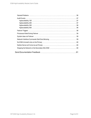 General Problems 56
Audit Events 57
highavailability:100 57
highavailability:200 57
highavailability:300 58
highavailability:500 58
Failover Triggers 58
Processes Killed During Failover 59
System does not Failover 59
Network Interface Commands Stall Disk Mirroring 59
No ESM Uninstall Links on the Primary 60
Neither Server will Come Up as Primary 60
Stopping the Network on the Secondary Kills ESM 60
Send Documentation Feedback 61
ESM High Availability Module User's Guide
HP ESM High Availability Module (1.0) Page 5 of 61
 