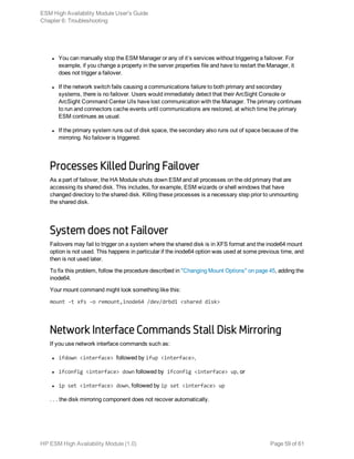 l You can manually stop the ESM Manager or any of it’s services without triggering a failover. For
example, if you change a property in the server.properties file and have to restart the Manager, it
does not trigger a failover.
l If the network switch fails causing a communications failure to both primary and secondary
systems, there is no failover. Users would immediately detect that their ArcSight Console or
ArcSight Command Center UIs have lost communication with the Manager. The primary continues
to run and connectors cache events until communications are restored, at which time the primary
ESM continues as usual.
l If the primary system runs out of disk space, the secondary also runs out of space because of the
mirroring. No failover is triggered.
Processes Killed During Failover
As a part of failover, the HA Module shuts down ESM and all processes on the old primary that are
accessing its shared disk. This includes, for example, ESM wizards or shell windows that have
changed directory to the shared disk. Killing these processes is a necessary step prior to unmounting
the shared disk.
System does not Failover
Failovers may fail to trigger on a system where the shared disk is in XFS format and the inode64 mount
option is not used. This happens in particular if the inode64 option was used at some previous time, and
then is not used later.
To fix this problem, follow the procedure described in "Changing Mount Options" on page 45, adding the
inode64.
Your mount command might look something like this:
mount -t xfs -o remount,inode64 /dev/drbd1 <shared disk>
Network Interface Commands Stall Disk Mirroring
If you use network interface commands such as:
l ifdown <interface> followed by ifup <interface>,
l ifconfig <interface> down followed by ifconfig <interface> up, or
l ip set <interface> down, followed by ip set <interface> up
. . . the disk mirroring component does not recover automatically.
ESM High Availability Module User's Guide
Chapter 6: Troubleshooting
HP ESM High Availability Module (1.0) Page 59 of 61
 