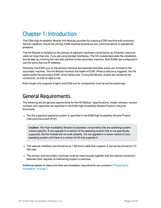 Chapter 1: Introduction
The ESM High Availability Module (HA Module) provides for a backup ESM machine with automatic
failover capability should the primary ESM machine experience any communications or operational
problems.
The HA Module is installed on the primary of adjacent machines connected by an Ethernet crossover
cable (or more than one, if you are using bonded interfaces). The HA module replicates the installation
and all data by mirroring the hard disk partition to the secondary machine. Both ESMs are configured to
use the same Service IP Address.
Ordinarily one ESM runs on the primary machine and selected hard-disk writes are mirrored to the
secondary machine. The HA Module monitors the health of ESM. When a failover is triggered, the HA
option starts the secondary ESM, which takes over. During the failover, events are cached at the
connectors, so that no data is lost.
Risk Insight only supports English and ESM and its components must be set the same way.
General Requirements
The following are the general requirements for the HA Module. Specifications, model numbers, version
numbers and capacities are specified in the ESM High Availability Module Product Lifecycle
Document.
l The the supported operating system is specified in the ESM High Availability Module Product
Lifecycle Document (PLD).
Caution: The High Availability Module incorporates components that are operating-system-
version specific. If you upgrade to a version of the operating system that is not specifically
supported, the HA module will not work properly. Do not upgrade to a newer version of your
operating system until there is a version of HA that supports it.
l The network interface card should be at 1 GB and a cable that supports it, but we recommend a 10
GB card.
l The primary and secondary machines must be close enough together that the internet connection
between them requires no intervening routers or switches.
Additional details on these and other pre-installation requirements are covered in "Preparing for
Installation" on page 7.
HP ESM High Availability Module (1.0) Page 6 of 61
 