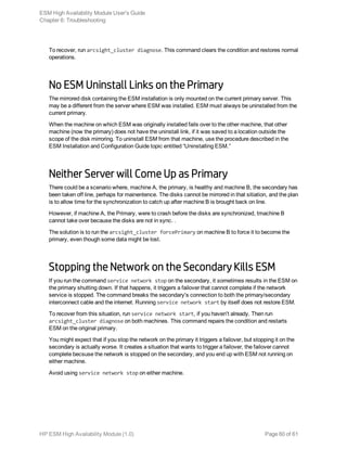 To recover, run arcsight_cluster diagnose. This command clears the condition and restores normal
operations.
No ESM Uninstall Links on the Primary
The mirrored disk containing the ESM installation is only mounted on the current primary server. This
may be a different from the server where ESM was installed. ESM must always be uninstalled from the
current primary.
When the machine on which ESM was originally installed fails over to the other machine, that other
machine (now the primary) does not have the uninstall link, if it was saved to a location outside the
scope of the disk mirroring. To uninstall ESM from that machine, use the procedure described in the
ESM Installation and Configuration Guide topic entitled “Uninstalling ESM.”
Neither Server will Come Up as Primary
There could be a scenario where, machine A, the primary, is healthy and machine B, the secondary has
been taken off line, perhaps for mainentence. The disks cannot be mirrored in that sitiation, and the plan
is to allow time for the synchronization to catch up after machine B is brought back on line.
However, if machine A, the Primary, were to crash before the disks are synchronized, tmachine B
cannot take over because the disks are not in sync. .
The solution is to run the arcsight_cluster forcePrimary on machine B to force it to become the
primary, even though some data might be lost.
Stopping the Network on the Secondary Kills ESM
If you run the command service network stop on the secondary, it sometimes results in the ESM on
the primary shutting down. If that happens, it triggers a failover that cannot complete if the network
service is stopped. The command breaks the secondary's connection to both the primary/secondary
interconnect cable and the internet. Running service network start by itself does not restore ESM.
To recover from this situation, run service network start, if you haven't already. Then run
arcsight_cluster diagnose on both machines. This command repairs the condition and restarts
ESM on the original primary.
You might expect that if you stop the network on the primary it triggers a failover, but stopping it on the
secondary is actually worse. It creates a situation that wants to trigger a failover, the failover cannot
complete becsuse the network is stopped on the secondary, and you end up with ESM not running on
either machine.
Avoid using service network stop on either machine.
ESM High Availability Module User's Guide
Chapter 6: Troubleshooting
HP ESM High Availability Module (1.0) Page 60 of 61
 