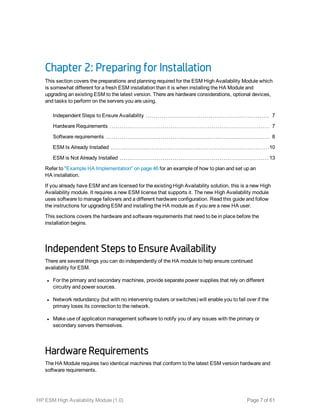 Chapter 2: Preparing for Installation
This section covers the preparations and planning required for the ESM High Availability Module which
is somewhat different for a fresh ESM installation than it is when installing the HA Module and
upgrading an existing ESM to the latest version. There are hardware considerations, optional devices,
and tasks to perform on the servers you are using.
Independent Steps to Ensure Availability 7
Hardware Requirements 7
Software requirements 8
ESM Is Already Installed 10
ESM is Not Already Installed 13
Refer to "Example HA Implementation" on page 46 for an example of how to plan and set up an
HA installation.
If you already have ESM and are licensed for the existing High Availability solution, this is a new High
Availability module. It requires a new ESM license that supports it. The new High Availability module
uses software to manage failovers and a different hardware configuration. Read this guide and follow
the instructions for upgrading ESM and installing the HA module as if you are a new HA user.
This sections covers the hardware and software requirements that need to be in place before the
installation begins.
Independent Steps to Ensure Availability
There are several things you can do independently of the HA module to help ensure continued
availability for ESM.
l For the primary and secondary machines, provide separate power supplies that rely on different
circuitry and power sources.
l Network redundancy (but with no intervening routers or switches) will enable you to fail over if the
primary loses its connection to the network.
l Make use of application management software to notify you of any issues with the primary or
secondary servers themselves.
Hardware Requirements
The HA Module requires two identical machines that conform to the latest ESM version hardware and
software requirements.
HP ESM High Availability Module (1.0) Page 7 of 61
 