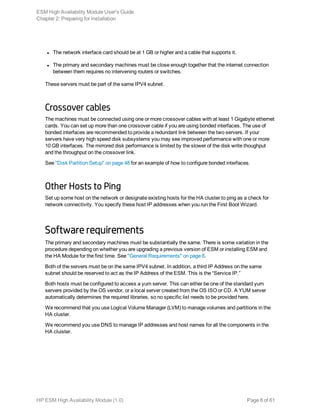 l The network interface card should be at 1 GB or higher and a cable that supports it.
l The primary and secondary machines must be close enough together that the internet connection
between them requires no intervening routers or switches.
These servers must be part of the same IPV4 subnet.
Crossover cables
The machines must be connected using one or more crossover cables with at least 1 Gigabyte ethernet
cards. You can set up more than one crossover cable if you are using bonded interfaces. The use of
bonded interfaces are recommended to provide a redundant link between the two servers. If your
servers have very high speed disk subsystems you may see improved performance with one or more
10 GB interfaces. The mirrored disk performance is limited by the slower of the disk write thoughput
and the throughput on the crossover link.
See "Disk Partition Setup" on page 48 for an example of how to configure bonded interfaces.
Other Hosts to Ping
Set up some host on the network or designate existing hosts for the HA cluster to ping as a check for
network connectivity. You specify these host IP addresses when you run the First Boot Wizard.
Software requirements
The primary and secondary machines must be substantially the same. There is some variation in the
procedure depending on whether you are upgrading a previous version of ESM or installing ESM and
the HA Module for the first time. See "General Requirements" on page 6.
Both of the servers must be on the same IPV4 subnet. In addition, a third IP Address on the same
subnet should be reserved to act as the IP Address of the ESM. This is the “Service IP.”
Both hosts must be configured to access a yum server. This can either be one of the standard yum
servers provided by the OS vendor, or a local server created from the OS ISO or CD. A YUM server
automatically determines the required libraries, so no specific list needs to be provided here.
We recommend that you use Logical Volume Manager (LVM) to manage volumes and partitions in the
HA cluster.
We recommend you use DNS to manage IP addresses and host names for all the components in the
HA cluister.
ESM High Availability Module User's Guide
Chapter 2: Preparing for Installation
HP ESM High Availability Module (1.0) Page 8 of 61
 