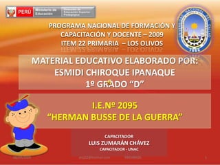 I.E.Nº 2095 “HERMAN BUSSE DE LA GUERRA” 27/08/2009 atoj22@hotmail.com                 996598926 1 PROGRAMA NACIONAL DE FORMACIÓN Y CAPACITACIÓN Y DOCENTE – 2009 ITEM 22 PRIMARIA  – LOS OLIVOS MATERIAL EDUCATIVO ELABORADO POR:  ESMIDICHIROQUEIPANAQUE 1º GRADO “D” CAPACITADOR LUIS ZUMARÁN CHÁVEZ CAPACITADOR - UNAC 