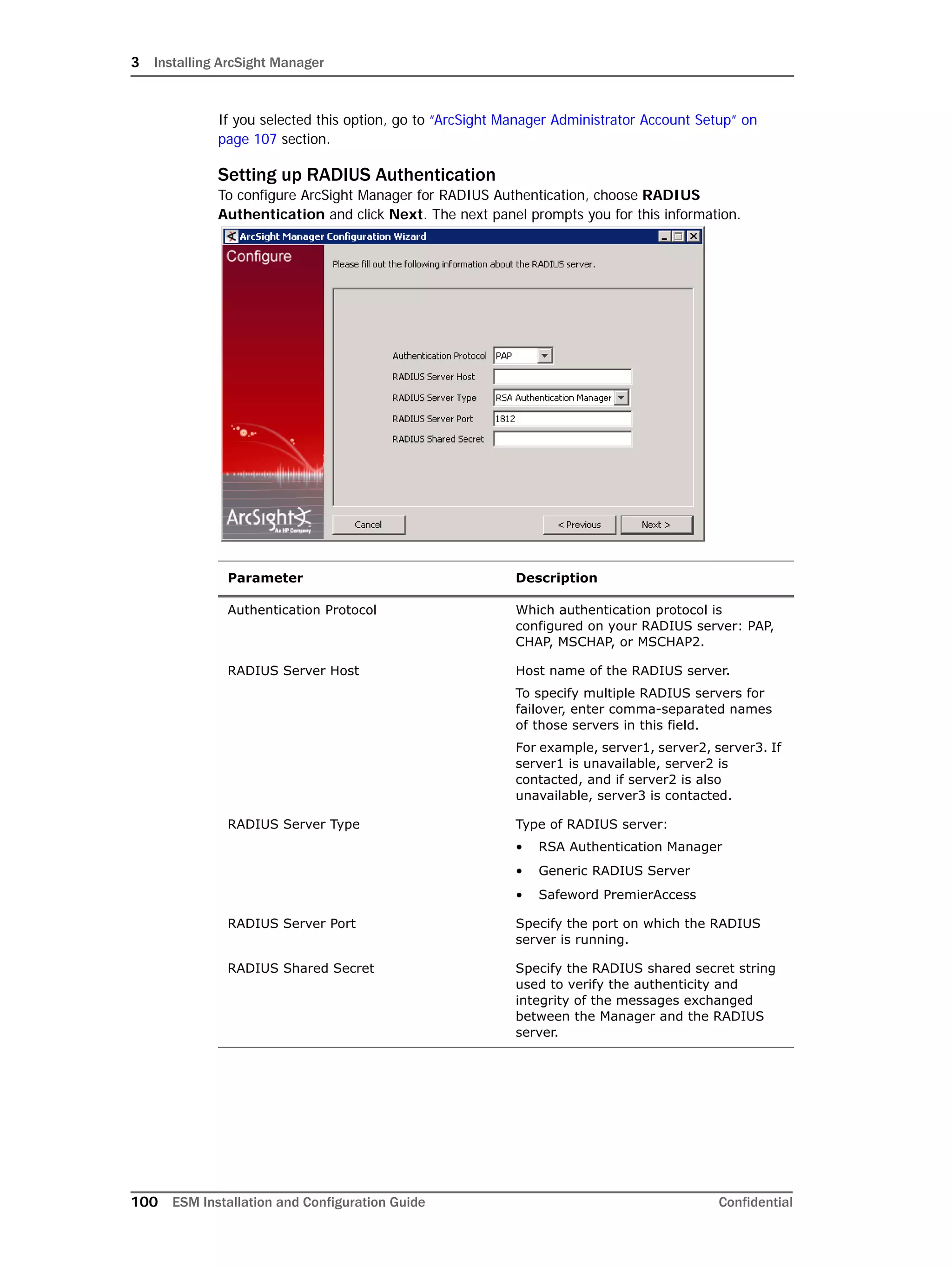 3 Installing ArcSight Manager
100 ESM Installation and Configuration Guide Confidential
If you selected this option, go to “ArcSight Manager Administrator Account Setup” on
page 107 section.
Setting up RADIUS Authentication
To configure ArcSight Manager for RADIUS Authentication, choose RADIUS
Authentication and click Next. The next panel prompts you for this information.
Parameter Description
Authentication Protocol Which authentication protocol is
configured on your RADIUS server: PAP,
CHAP, MSCHAP, or MSCHAP2.
RADIUS Server Host Host name of the RADIUS server.
To specify multiple RADIUS servers for
failover, enter comma-separated names
of those servers in this field.
For example, server1, server2, server3. If
server1 is unavailable, server2 is
contacted, and if server2 is also
unavailable, server3 is contacted.
RADIUS Server Type Type of RADIUS server:
• RSA Authentication Manager
• Generic RADIUS Server
• Safeword PremierAccess
RADIUS Server Port Specify the port on which the RADIUS
server is running.
RADIUS Shared Secret Specify the RADIUS shared secret string
used to verify the authenticity and
integrity of the messages exchanged
between the Manager and the RADIUS
server.
 