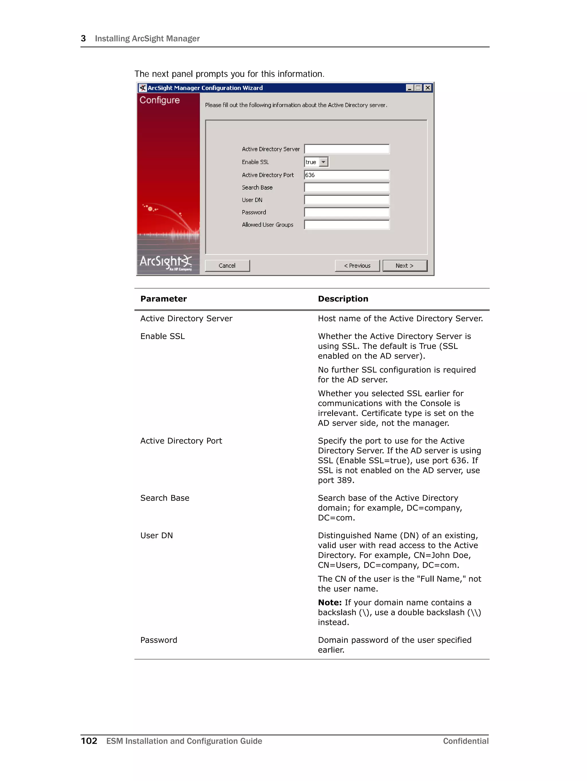 3 Installing ArcSight Manager
102 ESM Installation and Configuration Guide Confidential
The next panel prompts you for this information.
Parameter Description
Active Directory Server Host name of the Active Directory Server.
Enable SSL Whether the Active Directory Server is
using SSL. The default is True (SSL
enabled on the AD server).
No further SSL configuration is required
for the AD server.
Whether you selected SSL earlier for
communications with the Console is
irrelevant. Certificate type is set on the
AD server side, not the manager.
Active Directory Port Specify the port to use for the Active
Directory Server. If the AD server is using
SSL (Enable SSL=true), use port 636. If
SSL is not enabled on the AD server, use
port 389.
Search Base Search base of the Active Directory
domain; for example, DC=company,
DC=com.
User DN Distinguished Name (DN) of an existing,
valid user with read access to the Active
Directory. For example, CN=John Doe,
CN=Users, DC=company, DC=com.
The CN of the user is the "Full Name," not
the user name.
Note: If your domain name contains a
backslash (), use a double backslash ()
instead.
Password Domain password of the user specified
earlier.
 