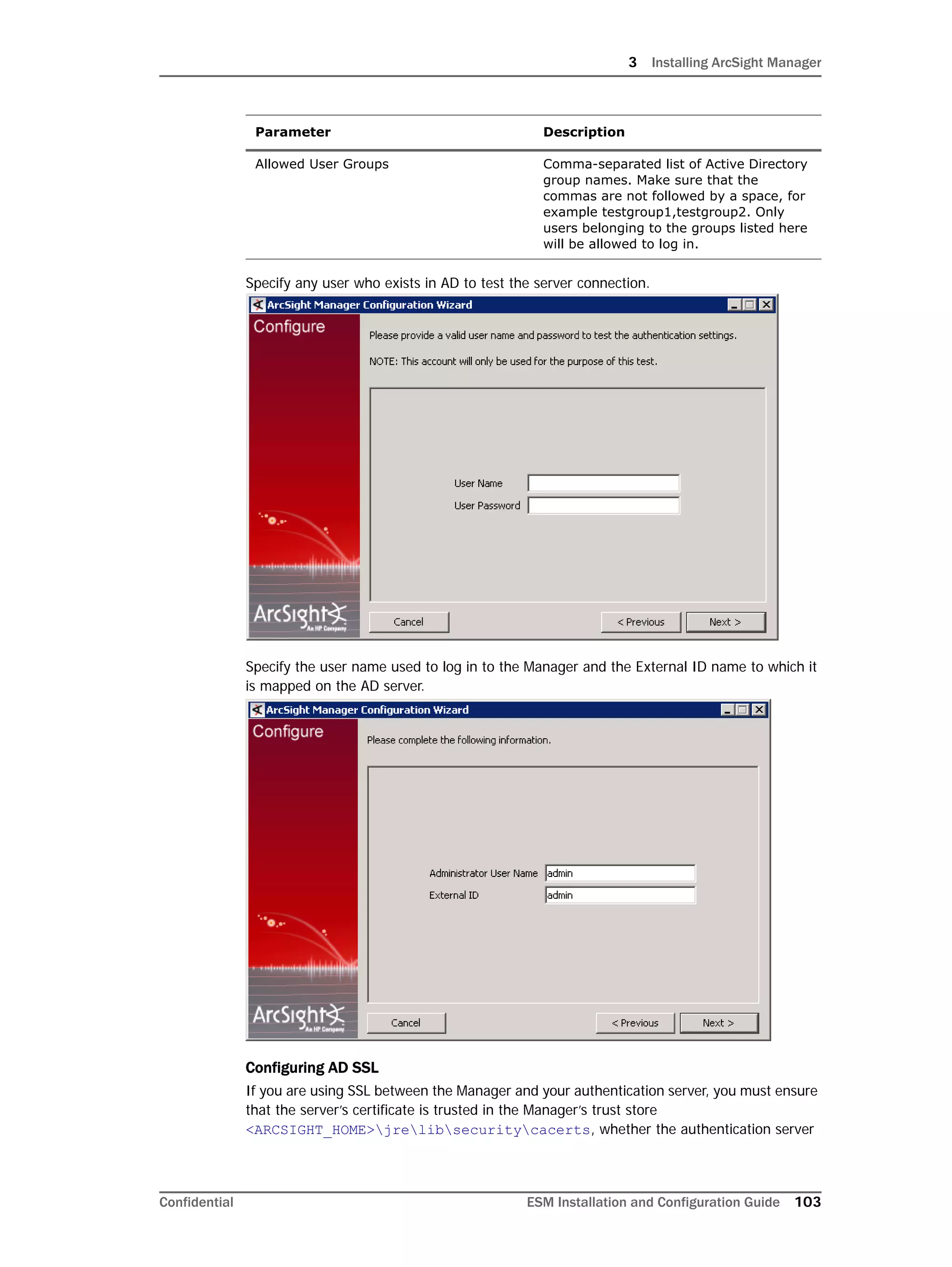 3 Installing ArcSight Manager
Confidential ESM Installation and Configuration Guide 103
Specify any user who exists in AD to test the server connection.
Specify the user name used to log in to the Manager and the External ID name to which it
is mapped on the AD server.
Configuring AD SSL
If you are using SSL between the Manager and your authentication server, you must ensure
that the server’s certificate is trusted in the Manager’s trust store
<ARCSIGHT_HOME>jrelibsecuritycacerts, whether the authentication server
Allowed User Groups Comma-separated list of Active Directory
group names. Make sure that the
commas are not followed by a space, for
example testgroup1,testgroup2. Only
users belonging to the groups listed here
will be allowed to log in.
Parameter Description
 