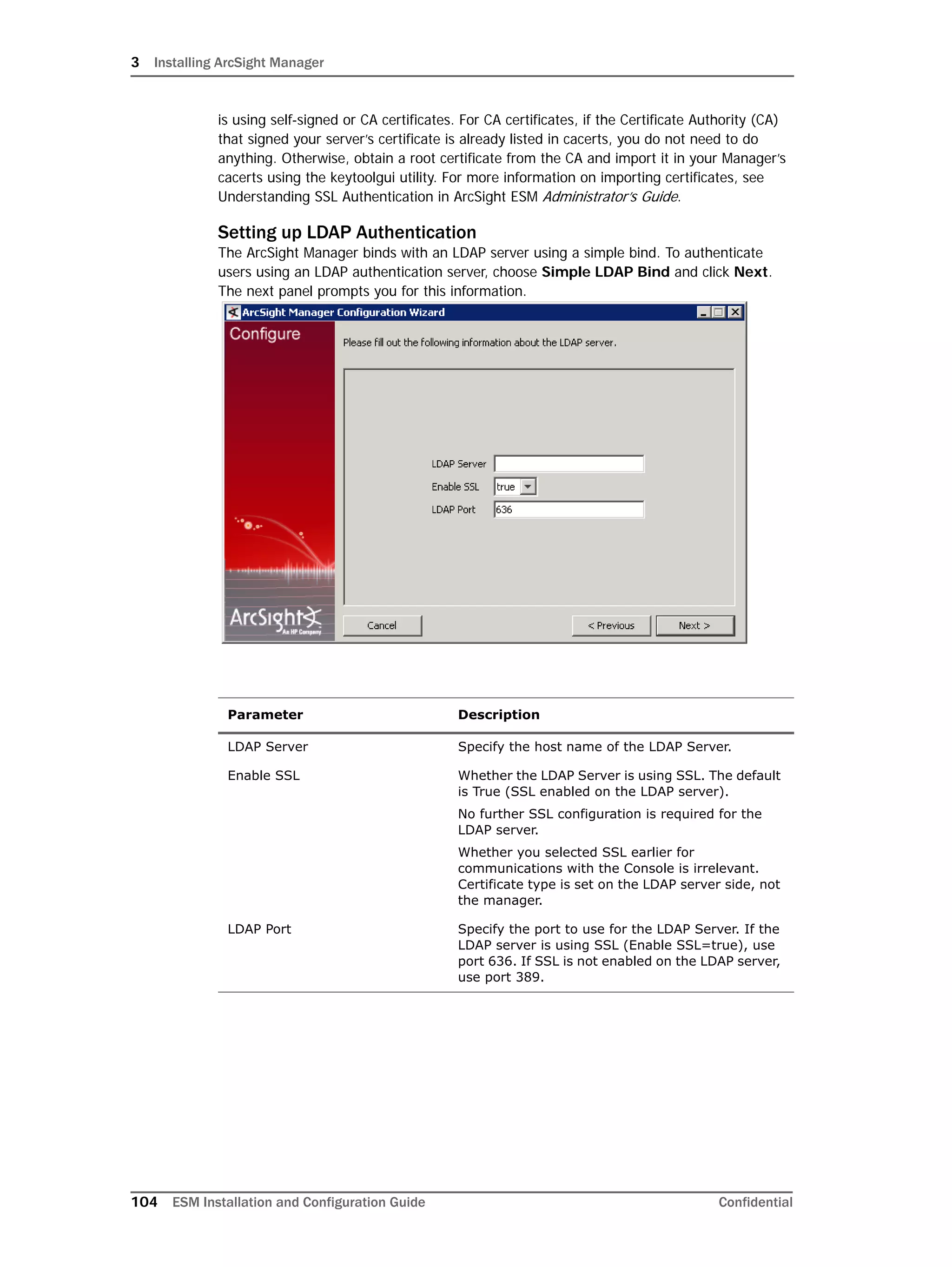 3 Installing ArcSight Manager
104 ESM Installation and Configuration Guide Confidential
is using self-signed or CA certificates. For CA certificates, if the Certificate Authority (CA)
that signed your server’s certificate is already listed in cacerts, you do not need to do
anything. Otherwise, obtain a root certificate from the CA and import it in your Manager’s
cacerts using the keytoolgui utility. For more information on importing certificates, see
Understanding SSL Authentication in ArcSight ESM Administrator’s Guide.
Setting up LDAP Authentication
The ArcSight Manager binds with an LDAP server using a simple bind. To authenticate
users using an LDAP authentication server, choose Simple LDAP Bind and click Next.
The next panel prompts you for this information.
Parameter Description
LDAP Server Specify the host name of the LDAP Server.
Enable SSL Whether the LDAP Server is using SSL. The default
is True (SSL enabled on the LDAP server).
No further SSL configuration is required for the
LDAP server.
Whether you selected SSL earlier for
communications with the Console is irrelevant.
Certificate type is set on the LDAP server side, not
the manager.
LDAP Port Specify the port to use for the LDAP Server. If the
LDAP server is using SSL (Enable SSL=true), use
port 636. If SSL is not enabled on the LDAP server,
use port 389.
 