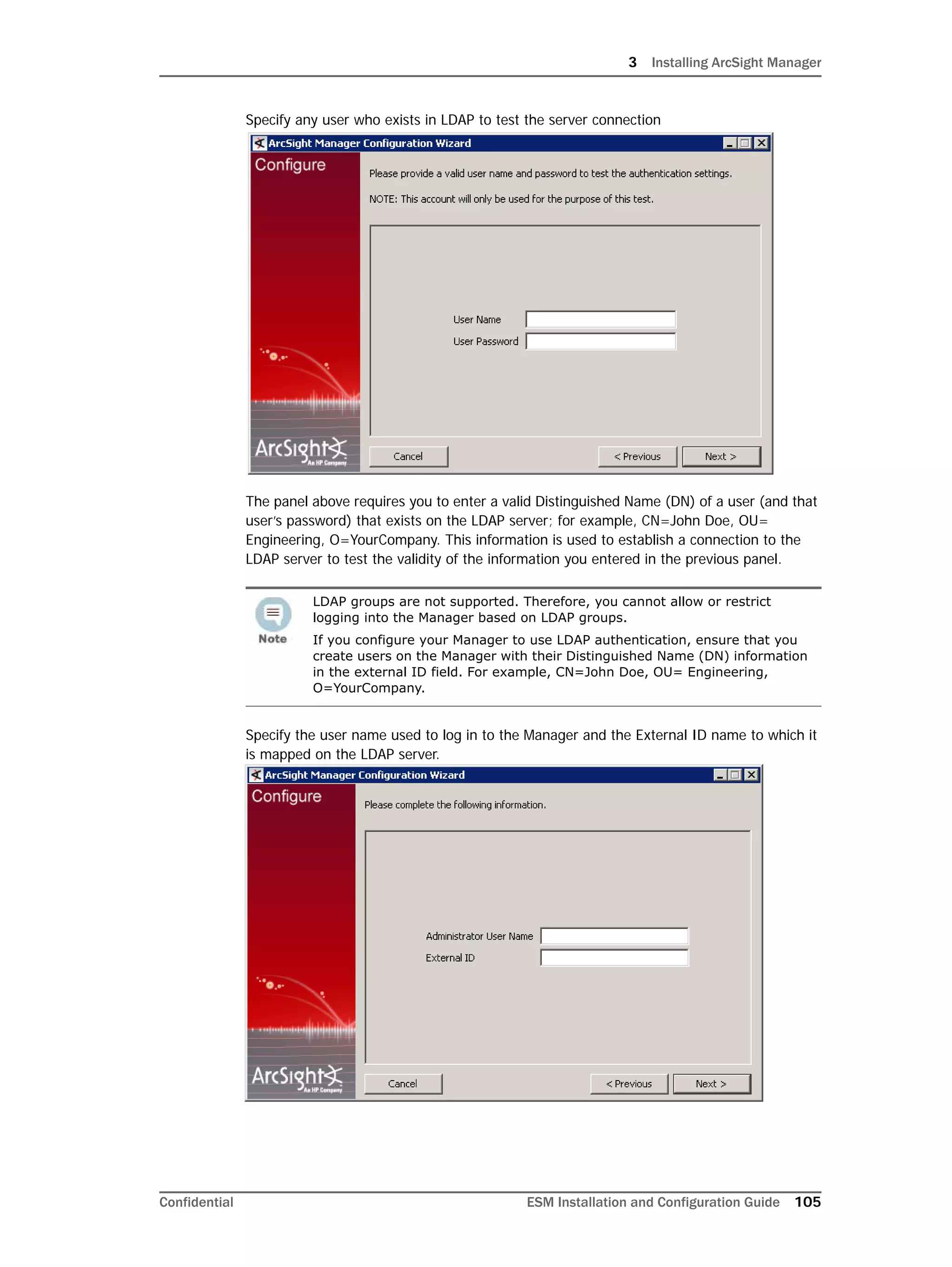 3 Installing ArcSight Manager
Confidential ESM Installation and Configuration Guide 105
Specify any user who exists in LDAP to test the server connection
The panel above requires you to enter a valid Distinguished Name (DN) of a user (and that
user’s password) that exists on the LDAP server; for example, CN=John Doe, OU=
Engineering, O=YourCompany. This information is used to establish a connection to the
LDAP server to test the validity of the information you entered in the previous panel.
Specify the user name used to log in to the Manager and the External ID name to which it
is mapped on the LDAP server.
LDAP groups are not supported. Therefore, you cannot allow or restrict
logging into the Manager based on LDAP groups.
If you configure your Manager to use LDAP authentication, ensure that you
create users on the Manager with their Distinguished Name (DN) information
in the external ID field. For example, CN=John Doe, OU= Engineering,
O=YourCompany.
 
