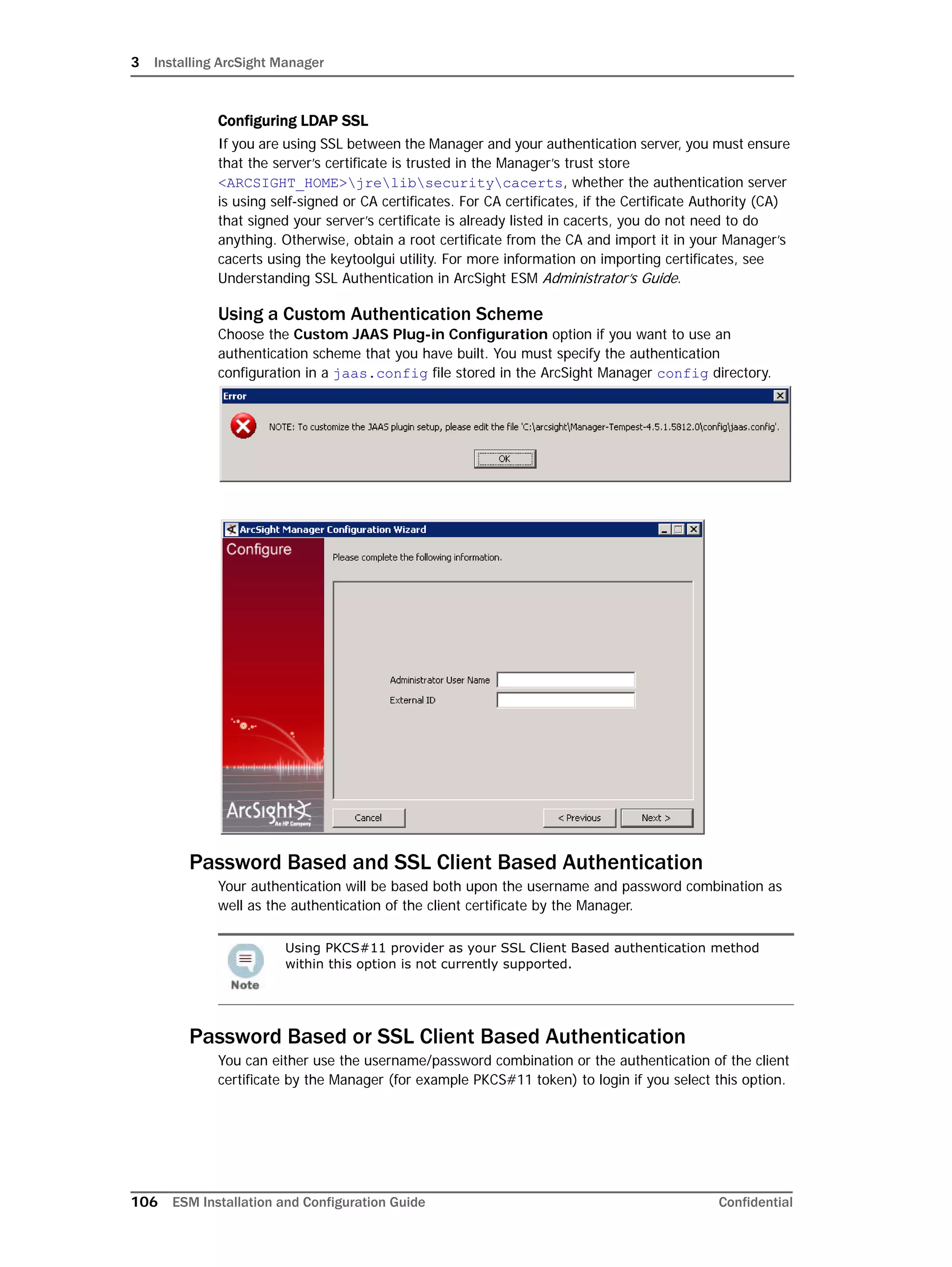 3 Installing ArcSight Manager
106 ESM Installation and Configuration Guide Confidential
Configuring LDAP SSL
If you are using SSL between the Manager and your authentication server, you must ensure
that the server’s certificate is trusted in the Manager’s trust store
<ARCSIGHT_HOME>jrelibsecuritycacerts, whether the authentication server
is using self-signed or CA certificates. For CA certificates, if the Certificate Authority (CA)
that signed your server’s certificate is already listed in cacerts, you do not need to do
anything. Otherwise, obtain a root certificate from the CA and import it in your Manager’s
cacerts using the keytoolgui utility. For more information on importing certificates, see
Understanding SSL Authentication in ArcSight ESM Administrator’s Guide.
Using a Custom Authentication Scheme
Choose the Custom JAAS Plug-in Configuration option if you want to use an
authentication scheme that you have built. You must specify the authentication
configuration in a jaas.config file stored in the ArcSight Manager config directory.
Password Based and SSL Client Based Authentication
Your authentication will be based both upon the username and password combination as
well as the authentication of the client certificate by the Manager.
Password Based or SSL Client Based Authentication
You can either use the username/password combination or the authentication of the client
certificate by the Manager (for example PKCS#11 token) to login if you select this option.
Using PKCS#11 provider as your SSL Client Based authentication method
within this option is not currently supported.
 