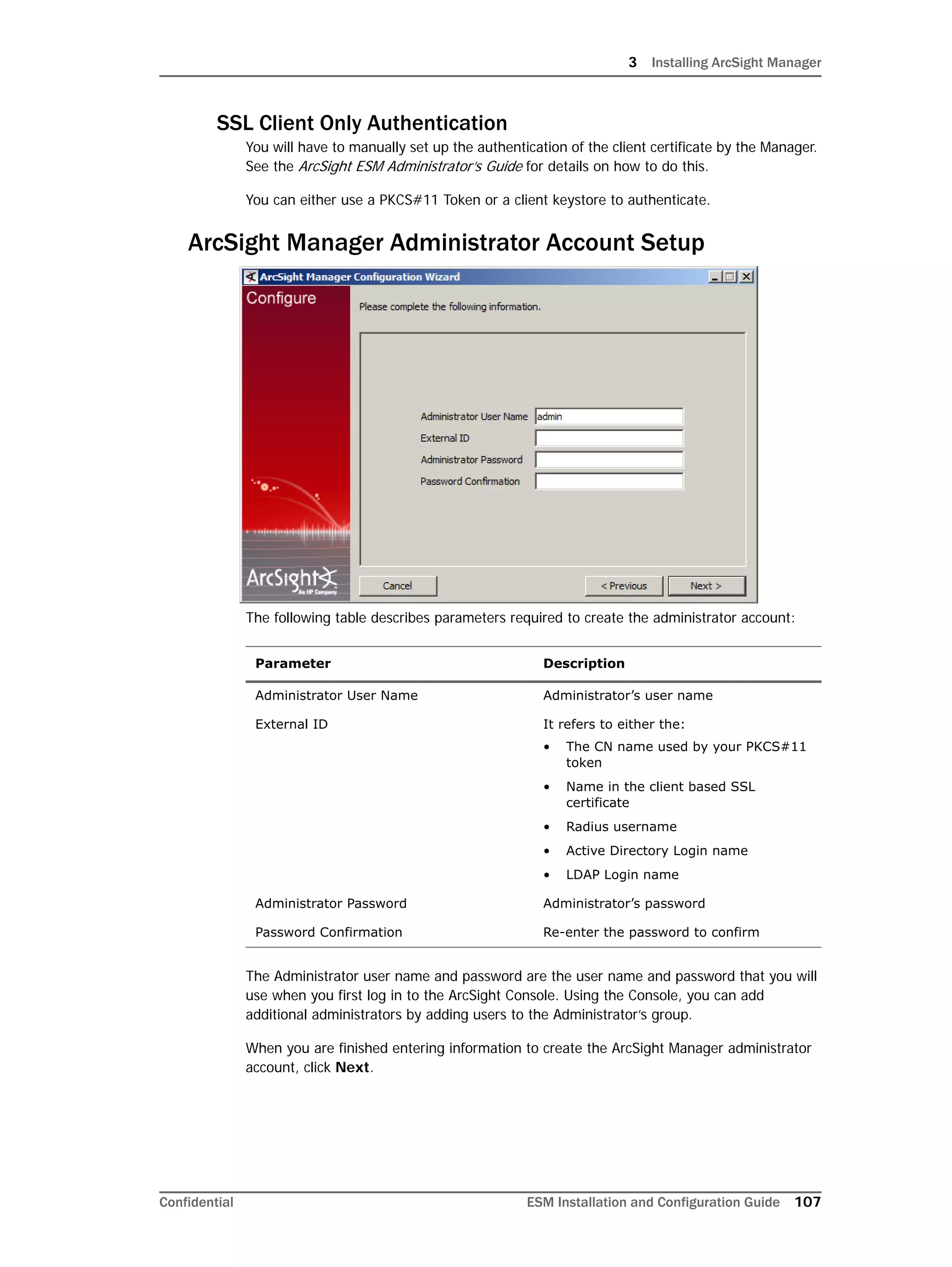 3 Installing ArcSight Manager
Confidential ESM Installation and Configuration Guide 107
SSL Client Only Authentication
You will have to manually set up the authentication of the client certificate by the Manager.
See the ArcSight ESM Administrator’s Guide for details on how to do this.
You can either use a PKCS#11 Token or a client keystore to authenticate.
ArcSight Manager Administrator Account Setup
The following table describes parameters required to create the administrator account:
The Administrator user name and password are the user name and password that you will
use when you first log in to the ArcSight Console. Using the Console, you can add
additional administrators by adding users to the Administrator’s group.
When you are finished entering information to create the ArcSight Manager administrator
account, click Next.
Parameter Description
Administrator User Name Administrator’s user name
External ID It refers to either the:
• The CN name used by your PKCS#11
token
• Name in the client based SSL
certificate
• Radius username
• Active Directory Login name
• LDAP Login name
Administrator Password Administrator’s password
Password Confirmation Re-enter the password to confirm
 