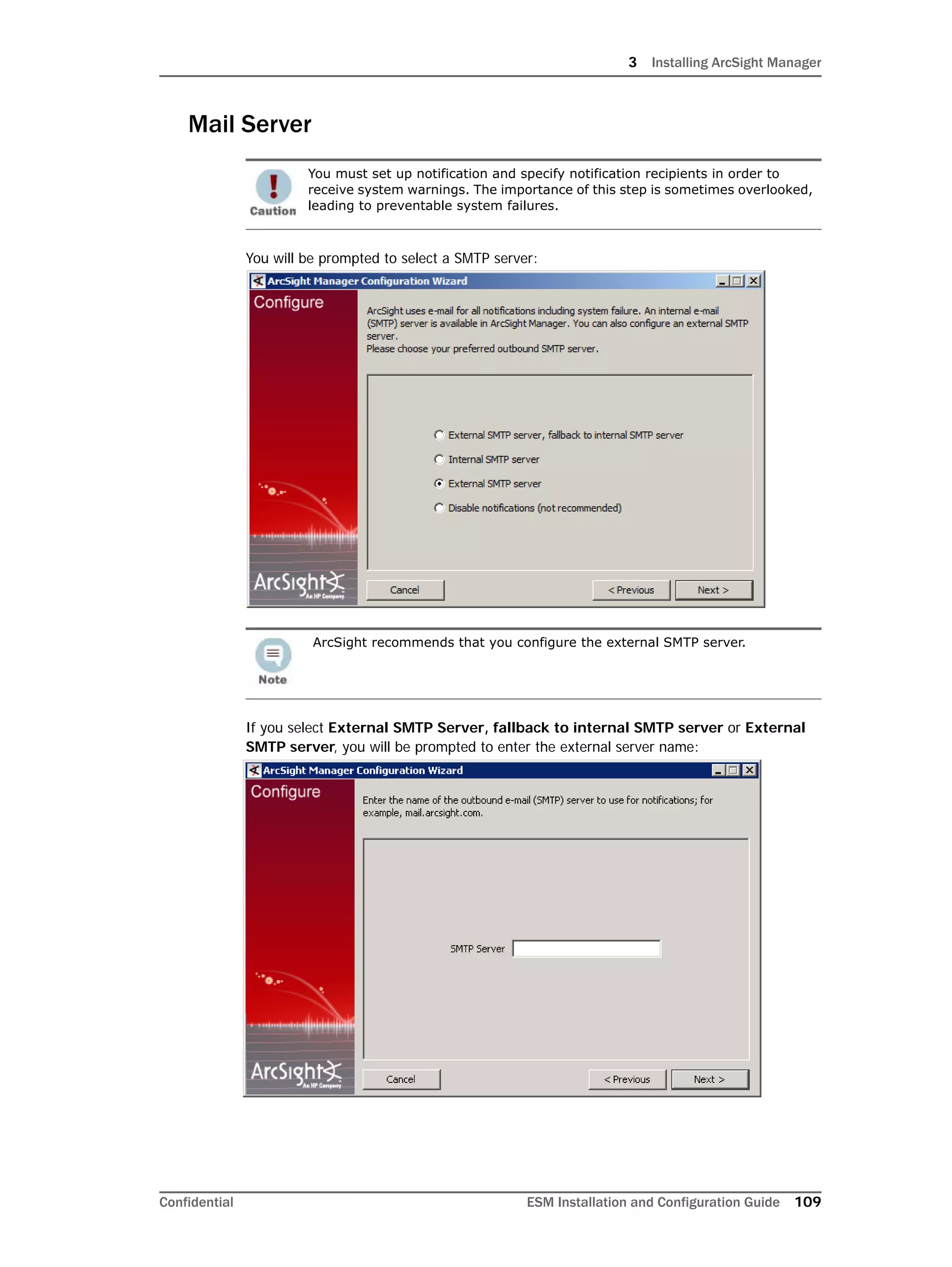 3 Installing ArcSight Manager
Confidential ESM Installation and Configuration Guide 109
Mail Server
You will be prompted to select a SMTP server:
If you select External SMTP Server, fallback to internal SMTP server or External
SMTP server, you will be prompted to enter the external server name:
You must set up notification and specify notification recipients in order to
receive system warnings. The importance of this step is sometimes overlooked,
leading to preventable system failures.
ArcSight recommends that you configure the external SMTP server.
 