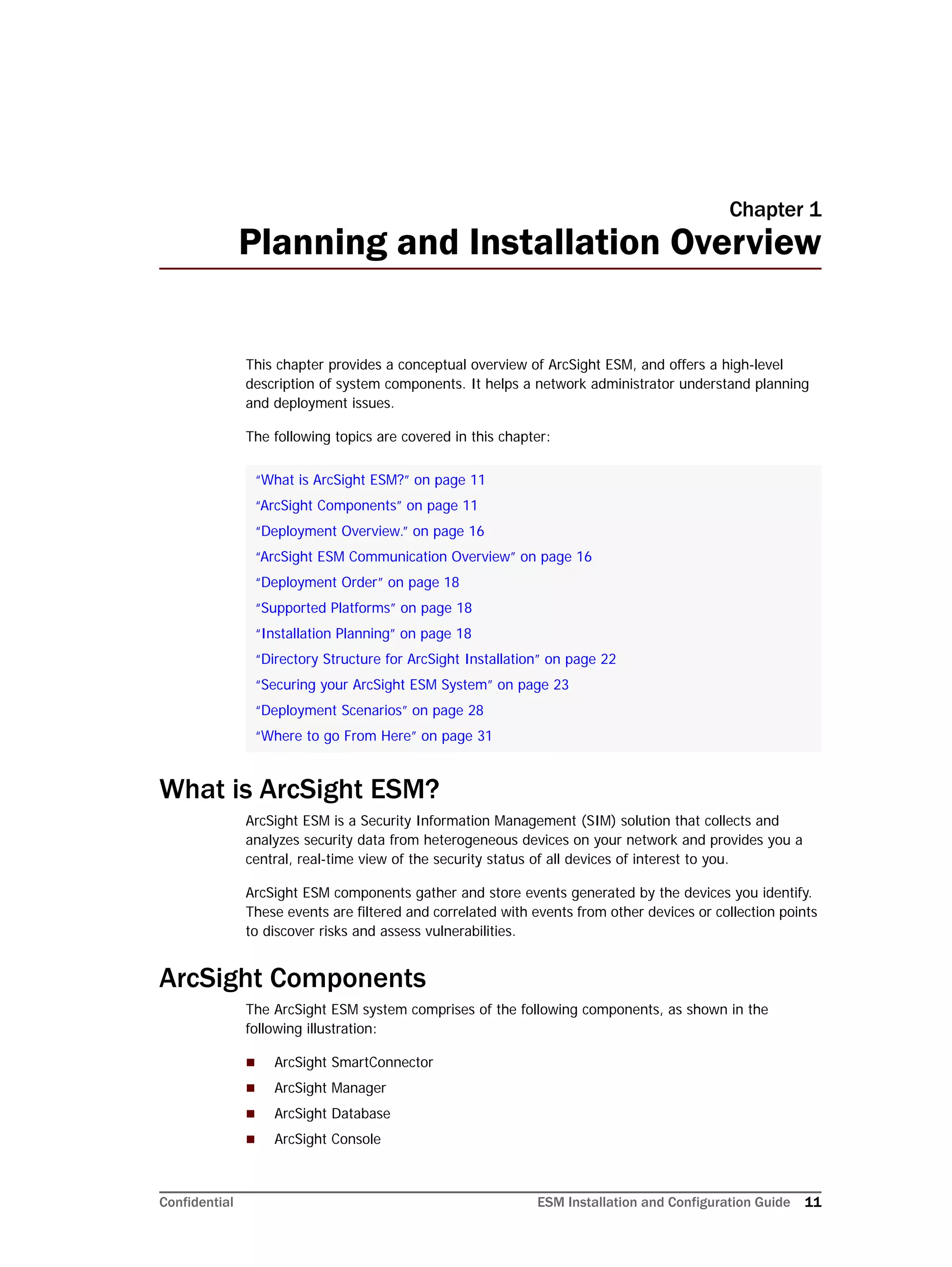 Confidential ESM Installation and Configuration Guide 11
Chapter 1
Planning and Installation Overview
This chapter provides a conceptual overview of ArcSight ESM, and offers a high-level
description of system components. It helps a network administrator understand planning
and deployment issues.
The following topics are covered in this chapter:
What is ArcSight ESM?
ArcSight ESM is a Security Information Management (SIM) solution that collects and
analyzes security data from heterogeneous devices on your network and provides you a
central, real-time view of the security status of all devices of interest to you.
ArcSight ESM components gather and store events generated by the devices you identify.
These events are filtered and correlated with events from other devices or collection points
to discover risks and assess vulnerabilities.
ArcSight Components
The ArcSight ESM system comprises of the following components, as shown in the
following illustration:
 ArcSight SmartConnector
 ArcSight Manager
 ArcSight Database
 ArcSight Console
“What is ArcSight ESM?” on page 11
“ArcSight Components” on page 11
“Deployment Overview.” on page 16
“ArcSight ESM Communication Overview” on page 16
“Deployment Order” on page 18
“Supported Platforms” on page 18
“Installation Planning” on page 18
“Directory Structure for ArcSight Installation” on page 22
“Securing your ArcSight ESM System” on page 23
“Deployment Scenarios” on page 28
“Where to go From Here” on page 31
 