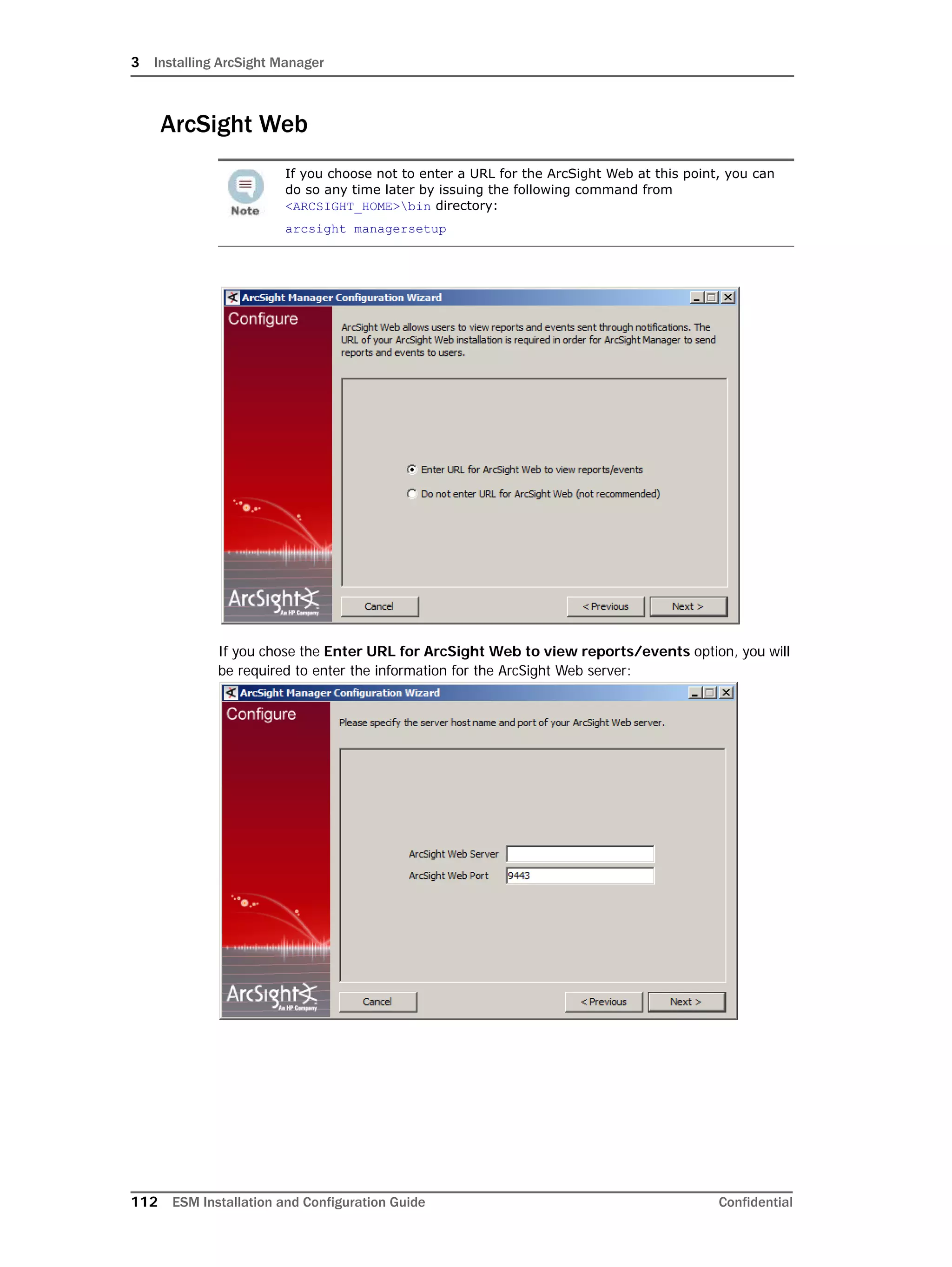 3 Installing ArcSight Manager
112 ESM Installation and Configuration Guide Confidential
ArcSight Web
If you chose the Enter URL for ArcSight Web to view reports/events option, you will
be required to enter the information for the ArcSight Web server:
If you choose not to enter a URL for the ArcSight Web at this point, you can
do so any time later by issuing the following command from
<ARCSIGHT_HOME>bin directory:
arcsight managersetup
 