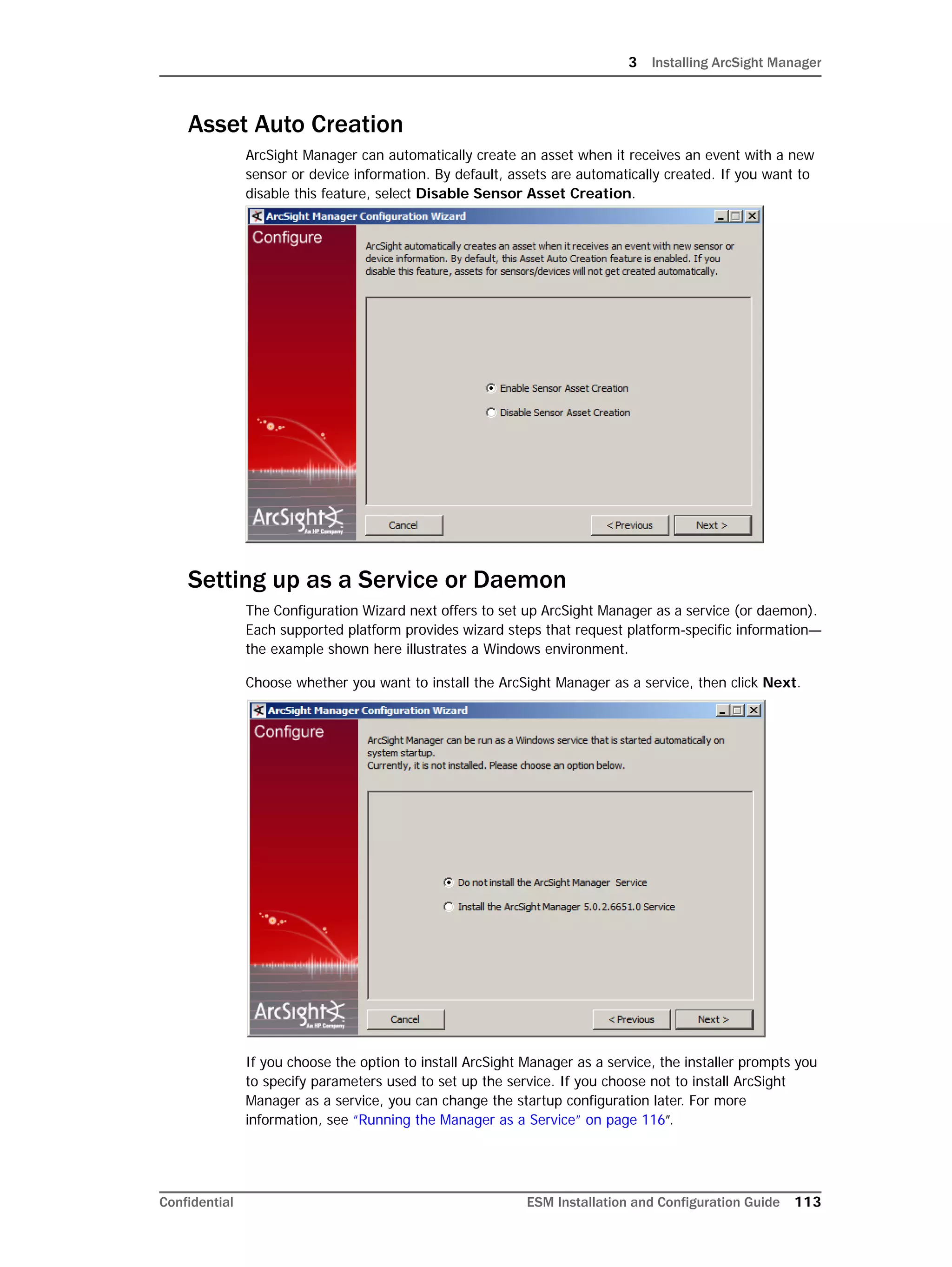 3 Installing ArcSight Manager
Confidential ESM Installation and Configuration Guide 113
Asset Auto Creation
ArcSight Manager can automatically create an asset when it receives an event with a new
sensor or device information. By default, assets are automatically created. If you want to
disable this feature, select Disable Sensor Asset Creation.
Setting up as a Service or Daemon
The Configuration Wizard next offers to set up ArcSight Manager as a service (or daemon).
Each supported platform provides wizard steps that request platform-specific information—
the example shown here illustrates a Windows environment.
Choose whether you want to install the ArcSight Manager as a service, then click Next.
If you choose the option to install ArcSight Manager as a service, the installer prompts you
to specify parameters used to set up the service. If you choose not to install ArcSight
Manager as a service, you can change the startup configuration later. For more
information, see “Running the Manager as a Service” on page 116”.
 
